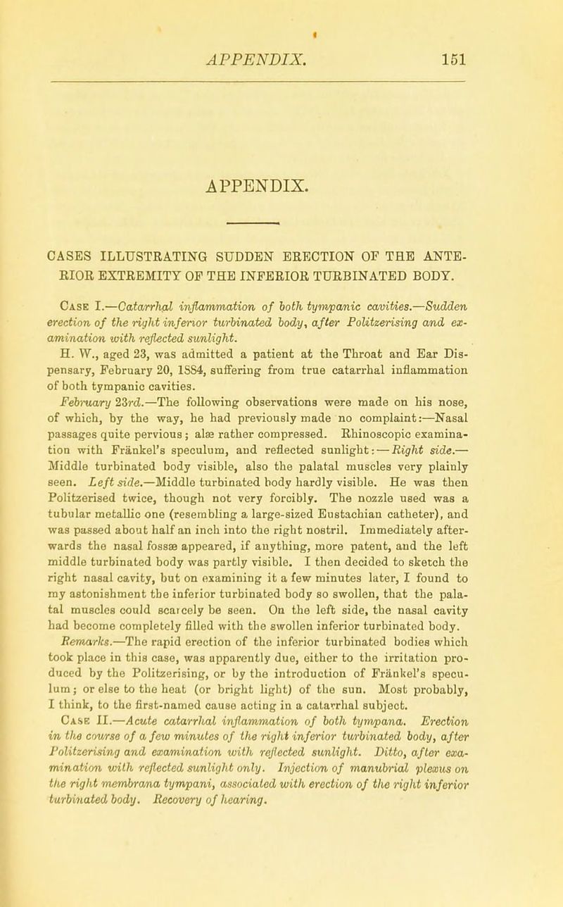 APPENDIX. CASES ILLUSTRATING SUDDEN ERECTION OF THE ANTE- RIOR EXTREMITY OP THE INFERIOR TURBINATED BODY. Case I.—Catarrhal inflammation of both tympanic cavities.—Sudden erection of the right inferior turbinated body, after PoUtzerising and ex- amination with reflected sunlight. H. W., aged 23, was admitted a patient at the Throat and Ear Dis- pensary, February 20, 1SS4, suffering from true catarrhal inflammation of both tympanic cavities. February 23r<£.—The following observations were made on his nose, of which, by the way, he had previously made no complaint:—Nasal passages quite pervious ; alae rather compressed. Rhinoscopic examina- tion with Frankel's speculum, and reflected sunlight: — Right side.— Middle turbinated body visible, also the palatal muscles very plainly seen. Left side.—Middle turbinated body hardly visible. He was then Politzerised twice, though not very forcibly. The nozzle used was a tubular metallic one (resembling a large-sized Eustachian catheter), and was passed about half an inch into the right nostril. Immediately after- wards the nasal fossa? appeared, if anything, more patent, and the left middle turbinated body was partly visible. I then decided to sketch the right nasal cavity, but on examining it a few minutes later, I found to my astonishment the inferior turbinated body so swollen, that the pala- tal muscles could scarcely be seen. On the left side, the nasal cavity had become completely filled with the swollen inferior turbinated body. Remarks.—The rapid erection of the inferior turbinated bodies which took place in this case, was apparently due, either to the irritation pro- duced by the Politzerising, or by the introduction of Frankel's specu- lum; or else to the heat (or bright light) of the sun. Most probably, I think, to the first-named cause acting in a catarrhal subject. Case II.—Acute catarrhal inflammation of both tympana. Erection in the course of a few minutes of the right inferior turbinated body, after Politzerising and examination with reflected sunlight. Ditto, after exa- mination with reflected sunlight only. Injection of manubrial plexus on the right membrana tympani, associated with erection of the right inferior turbinated body. Recovery of hearing.