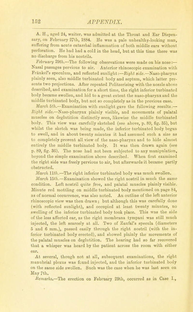 A. H., aged 24, waiter, was admitted at the Throat and Ear Dispen- sary; on February 27th, 1884. He was a pale unhealthy-looking man, suffering from acute catarrhal inflammation of both middle ears without perforation. He had had a cold in the head, but at this time there was no discharge from his nostrils. February 29th.—The following observations were made on his nose:— Nasal passages pervious to air. Anterior rhinoscopic examination with Frankel's speculum, and reflected sunlight:—Right side.—Naso-pharynx plainly seen, also middle turbinated body and septum, which latter pre- sents two projections. After repeated Politzerising with the nozzle above described, and examination for a short time, the right inferior turbinated body became swollen, and hid to a great extent the naso-pharynxand the middle turbinated body, but not so completely as in the previous case. March 5th.—Examination with sunlight gave the following results:— Right side.—Naso-pharynx plainly visible, and movements of palatal muscles on deglutition distinctly seen, likewise the middle turbinated body. This view was carefully sketched (see above, p. 89, fig. 35), but whilst the sketch was being made, the inferior turbinated body began to swell, and in about twenty minutes it had assumed such a size as to completely prevent all view of the naso-pharynx and to hide almost entirely the middle turbinated body. It was then drawn again (see p. 89, fig. 36). The nose had not been subjected to any manipulation, beyond the simple examination above described. When first examined the right side was freely pervious to air, but afterwards it became partly obstructed. March 11th.—The right inferior turbinated body was much swollen. March 15th.—Examination showed the right nostril in much the same condition. Left nostril quite free, and palatal muscles plainly visible. Minute red mottling on middle turbinated body mentioned on page S4, as of normal occurrence, was also noted. An outline of the left anterior rhinoscopic view was then drawn ; but although this was carefully done (with reflected sunlight), and occupied at least twenty minutes, no swelling of the inferior turbinated body took place. This was the side of the less affected ear, as the right membrana tympani was still much injected, the left scarcely at all. Two of Zaufal's specula (diameters 5 and 6 mm.), passed easily through the right nostril (with the in- ferior turbinated body erected), and showed plainly the movements of the palatal muscles on deglutition. The hearing had so far recovered that a whisper was heard by the patient across the room with either ear. At several, though not at all, subsequent examinations, the right manubrial plexus was found injected, and the inferior turbinated body on the same side swollen. Such was the case when he was last seen ou May 7th. Hemarlcs.—The erection on February 29th, occurred as in Case I.,