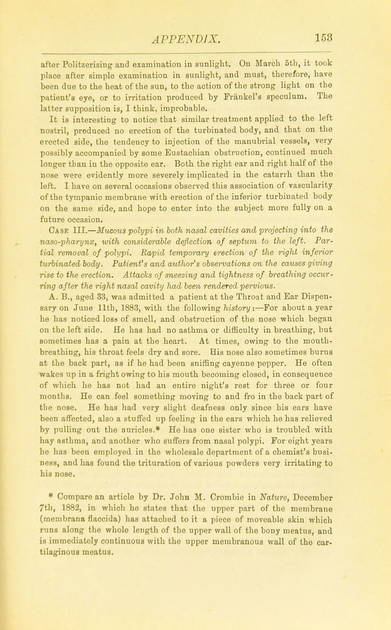 after Politzerising and examination in sunlight. On March 5th, it took place after simple examination in sunlight, and must, therefore, have been due to the heat of the sun, to the action of the 3trong light on the patient's eye, or to irritation produced by Frankel's speculum. The latter supposition is, I think, improbable. It is interesting to notice that similar treatment applied to the left nostril, produced no erection of the turbinated body, and that on the erected side, the tendency to injection of the manubrial vessels, very possibly accompanied by some Eustachian obstruction, continued much longer than in the opposite ear. Both the right ear and right half of the nose were evidently more severely implicated in the catarrh than the left. I have on several occasions observed this association of vascularity of the tympanic membrane with erection of the inferior turbinated body on the same side, and hope to enter into the subject more fully on a future occasion. Ca se III.—Mucous polypi in both nasal cavities and projecting into the naso-pharynx, with considerable deflection of septum to the left. Par- tial removal of polypi. Rapid temporary erection of the right inferior turbinated body. Patienfs and author's observations on the causes giving rise to the erection. Attacks of sneezing and tightness of breathing occur- ring after the right nasal cavity had been rendered pervious. A. B., aged 33, wa3 admitted a patient at the Throat and Ear Dispen- sary on June 11th, 1883, with the following history:—For about a year he has noticed loss of smell, and obstruction of the nose which began on the left side. He has had no asthma or difficulty in breathing, but sometimes has a pain at the heart. At times, owing to the mouth- breathing, his throat feels dry and sore. His nose also sometimes burns at the back part, as if he had been sniffing cayenne pepper. He often wakes up in a fright owing to his mouth becoming closed, in consequence of which he has not had an entire night's rest for three or four months. He can feel something moving to and fro in the back part of the nose. He has had very slight deafness only since his ears have been affected, also a stuffed up feeling in the ears which he has relieved by pulling out the auricles.* He has one sister who is troubled with hay asthma, and another who suffers from nasal polypi. For eight years he has been employed in the wholesale department of a chemist's busi- ness, and has found the trituration of various powders very irritating to his nose. * Comparo an article by Dr. John M. Crombio in Nature, December 7th, 1882, in which he states that the upper part of the membrane (membrana flaccida) has attached to it a piece of moveable skin which runs along the whole length of the upper wall of the bony meatus, and is immediately continuous with the upper membranous wall of the car- tilaginous meatus.