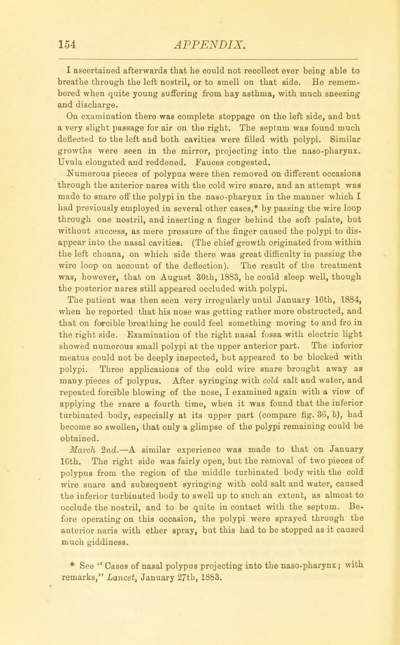 I ascertained afterwards that he could not recollect ever being able to breathe through the left nostril, or to smell on that side. He remem- bered when quite young suffering from hay asthma, with much sneezing and discharge. On examination there was complete stoppage on the left side, and but a very slight passage for air on the right. The septum was found much deflected to the left and both cavities were filled with polypi. Similar growths were seen in the mirror, projecting into the naso-pharynx. Uvula elongated and reddened. Fauces congested. Numerous pieces of polypus were then removed on different occasions through the anterior nares with the cold wire snare, and an attempt was made to snare off the polypi in the naso-pharynx in the manner which I had previously employed in several other cases,* by passing the wire loop through one nostril, and inserting a finger behind the soft palate, but without success, as mere pressure of the finger caused the polypi to dis- appear into the nasal cavities. (The chief growth originated from within the left choana, on which side there was great difficulty in passing the wire loop on account of the deflection). The result of the treatment was, however, that on August 30th, 18S3, he could sleep well, though the posterior nares still appeared occluded with polypi. The patient was then seen very irregularly until January 16th, 1884, when he reported that his nose was getting rather more obstructed, and that on forcible breathing he could feel something moving to and fro in the right side. Examination of the right nasal fossa with electric light showed numerous small polypi at the upper anterior part. The inferior meatus could not be deeply inspected, but appeared to be blocked with polypi. Three applications of the cold wire snare brought away as many pieces of polypus. After syringing with cold salt and water, and repeated forcible blowing of the nose, I examined again with a view of applying the snare a fourth time, when it was found that the inferior turbinated body, especially at its upper part (compare fig. 36, fc), had become so swollen, that only a glimpse of the polypi remaining could be obtained. March 2nd.—A similar experience was made to that on January 16th. The right side was fairly open, but the removal of two pieces of polypus from the region of the middle turbinated body with the cold wire snare and subsequent syringing with cold salt and water, caused the inferior turbinated body to swell up to such an extent, as almost to occlude the nostril, and to be quite in contact with the septum. Be- fore operating on this occasion, the polypi were sprayed through the anterior naris with ether spray, but this had to be stopped as it caused much giddiness. * See Cases of nasal polypus projecting into the naso-pharynx; with remarks, Lancet, January 27th, 1853.