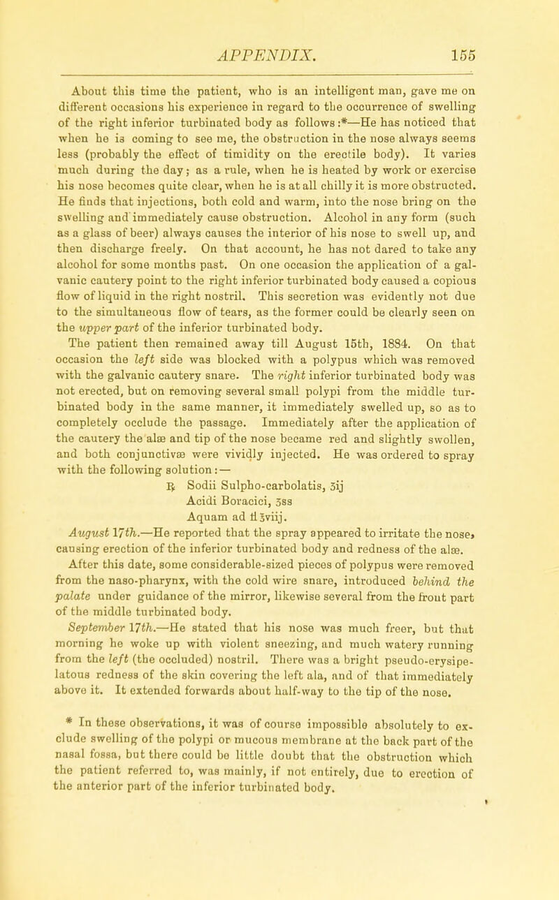 About this time the patient, who is an intelligent man, gave me on different occasions his experience in regard to the occurrence of swelling of the right inferior turbinated body as follows :*—He has noticed that when he is coming to see me, the obstruction in the nose always seems less (probably the effect of timidity on the erectile body). It varies much during the day; as a rule, when he is heated by work or exercise his nose becomes quite clear, when he is at all chilly it is more obstructed. He finds that injections, both cold and warm, into the nose bring on the swelling and immediately cause obstruction. Alcohol in any form (such as a glass of beer) always causes the interior of his nose to swell up, and then discharge freely. On that account, he has not dared to take any alcohol for some months past. On one occasion the application of a gal- vanic cautery point to the right inferior turbinated body caused a copious flow of liquid in the right nostril. This secretion was evidently not due to the simultaneous flow of tears, as the former could be clearly seen on the upper part of the inferior turbinated body. The patient then remained away till August 15th, 18S4. On that occasion the left side was blocked with a polypus which was removed with the galvanic cautery snare. The right inferior turbinated body was not erected, but on removing several small polypi from the middle tur- binated body in the same manner, it immediately swelled up, so as to completely occlude the passage. Immediately after the application of the cautery the alae and tip of the nose became red and slightly swollen, and both conjunctivae were vividly injected. He was ordered to spray with the following solution: — Ifc Sodii Sulpho-carbolatis, 3ij Acidi Boracici, 3ss Aquam ad rlSviij. August 17th.—He reported that the spray appeared to irritate the nose» causing erection of the inferior turbinated body and redness of the alas. After this date, some considerable-sized pieces of polypus were removed from the naso-pharynx, with the cold wire snare, introduced behind the palate under guidance of the mirror, likewise several from the front part of the middle turbinated body. September 17th.—He stated that his nose was much freer, but that morning he woke up with violent sneezing, and much watery running from the left (the occluded) nostril. There was a bright pseudo-erysipe- latous redness of the skin covering the left ala, and of that immediately abovo it. It extended forwards about half-way to the tip of the nose. * In these observations, it was of course impossible absolutely to ex- clude swelling of the polypi or mucous membrane at the back part of the nasal fossa, but there could be little doubt that the obstruction which the patient referred to, was mainly, if not entirely, due to erection of the anterior part of the inferior turbinated body.