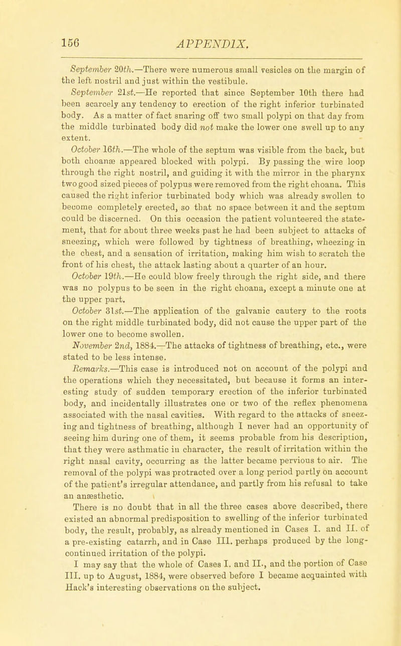 September 20th.—There were numerous small vesicles on the margin of the left nostril and just within the vestibule. September 21st.—He reported that since September 10th there had been scarcely any tendency to erection of the right inferior turbinated body. As a matter of fact snaring off two small polypi on that day from the middle turbinated body did not make the lower one swell up to any extent. October 16th.—The whole of the septum was visible from the back, but both choanal appeared blocked with polypi. By passing the wire loop through the right nostril, and guiding it with the mirror in the pharynx two good sized pieces of polypus were removed from the right choana. This caused the ri^ht inferior turbinated body which was already swollen to become completely erected, so that no space between it and the septum could be discerned. On this occasion the patient volunteered the state- ment, that for about three weeks past he had been subject to attacks of sneezing, which were followed by tightness of breathing, wheezing in the chest, and a sensation of irritation, making him wish to scratch the front of his chest, the attack lasting about a quarter of an hour. October 19th.—He could blow freely through the right side, and there was no polypus to be seen in the right choana, except a minute one at the upper part. October &lst.—The application of the galvanic cautery to the roots on the right middle turbinated body, did not cause the upper part of the lower one to become swollen. November 2nd, 1884.—The attacks of tightness of breathing, etc., were stated to be less intense. Remarks.—This case is introduced not on account of the polypi and the operations which they necessitated, but because it forms an inter- esting study of sudden temporary erection of the inferior turbinated body, and incidentally illustrates one or two of the reflex phenomena associated with the nasal cavities. With regard to the attacks of sneez- ing and tightness of breathing, although I never had an opportunity of seeing him during one of them, it seems probable from his description, that they were asthmatic in character, the result of irritation within the right nasal cavity, occurring as the latter became pervious to air. The removal of the polypi was protracted over a long period partly on account of the patient's irregular attendance, and partly from his refusal to take an anaesthetic. i There is no doubt that in all the three cases above described, there existed an abnormal predisposition to swelling of the inferior turbinated body, the result, probably, as already mentioned in Cases I. and II. of a pre-existing catarrh, and in Case III. perhaps produced by the long- continued irritation of the polypi. I may say that the whole of Cases I. and II., and the portion of Case III. up to August, 1884, were observed before I became acquainted with Hack's interesting observations on the subject.