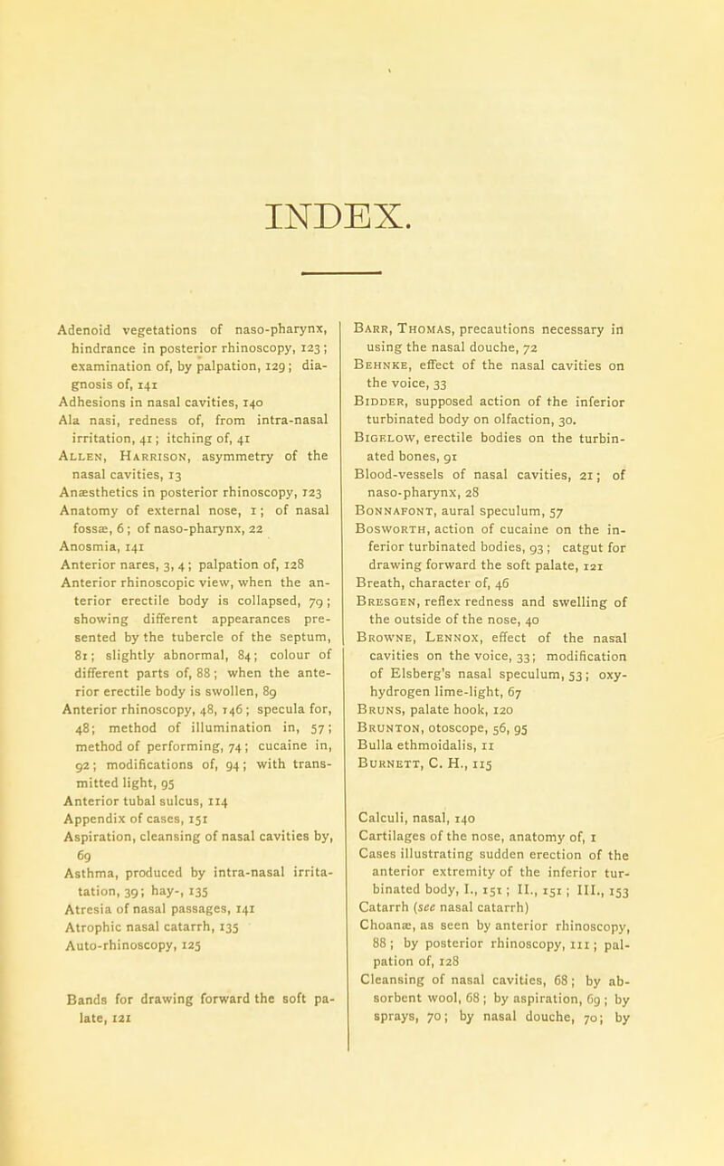 INDEX. Adenoid vegetations of naso-pharynx, hindrance in posterior rhinoscopy, 123 ; examination of, by palpation, 129; dia- gnosis of, 141 Adhesions in nasal cavities, 140 Ala nasi, redness of, from intra-nasal irritation, 41; itching of, 41 Allen, Harrison, asymmetry of the nasal cavities, 13 Anaesthetics in posterior rhinoscopy, 123 Anatomy of external nose, 1; of nasal fossae, 6; of naso-pharynx, 22 Anosmia, 141 Anterior nares, 3, 4; palpation of, 128 Anterior rhinoscopic view, when the an- terior erectile body is collapsed, 79; showing different appearances pre- sented by the tubercle of the septum, 81; slightly abnormal, 84; colour of different parts of, 88; when the ante- rior erectile body is swollen, 89 Anterior rhinoscopy, 48, 146; specula for, 48; method of illumination in, 57; method of performing, 74; cucaine in, 92; modifications of, 94; with trans- mitted light, 95 Anterior tubal sulcus, 114 Appendix of cases, 151 Aspiration, cleansing of nasal cavities by, 69 Asthma, produced by intra-nasal irrita- tation, 39; hay-, 135 Atresia of nasal passages, 141 Atrophic nasal catarrh, 135 Auto-rhinoscopy, 125 Bands for drawing forward the soft pa- late, 121 Barr, Thomas, precautions necessary in using the nasal douche, 72 Behnke, effect of the nasal cavities on the voice, 33 Bidder, supposed action of the inferior turbinated body on olfaction, 30. BiGELovv, erectile bodies on the turbin- ated bones, 91 Blood-vessels of nasal cavities, 21; of naso-pharynx, 28 Bonnafont, aural speculum, 57 Bosworth, action of cucaine on the in- ferior turbinated bodies, 93 ; catgut for drawing forward the soft palate, 121 Breath, character of, 46 Bresgen, reflex redness and swelling of the outside of the nose, 40 Browne, Lennox, effect of the nasal cavities on the voice, 33; modification of Elsberg's nasal speculum, 53 ; oxy- hydrogen lime-light, 67 Bruns, palate hook, 120 Brunton, otoscope, 56, gs Bulla ethmoidalis, 11 Burnett, C. H., 115 Calculi, nasal, 140 Cartilages of the nose, anatomy of, 1 Cases illustrating sudden erection of the anterior extremity of the inferior tur- binated body, I„ 151; II., 151; III., 153 Catarrh (see nasal catarrh) Choana;, as seen by anterior rhinoscopy, 88; by posterior rhinoscopy, 111; pal- pation of, 128 Cleansing of nasal cavities, 68; by ab- sorbent wool, 68 ; by aspiration, 69 ; by sprays, 70; by nasal douche, 70; by