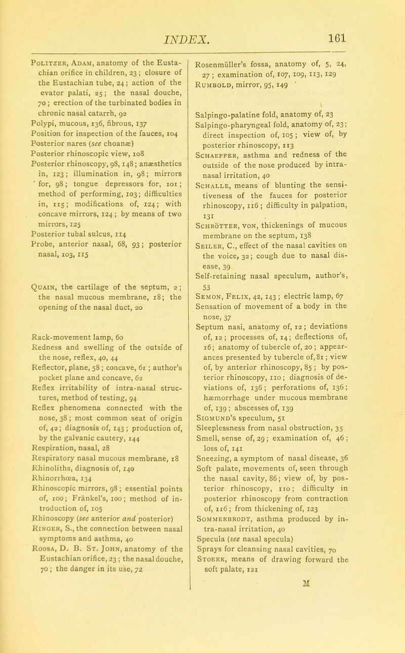 Politzer, Adam, anatomy of the Eusta- chian orifice in children, 23 ; closure of the Eustachian tube, 24; action of the evator palati, 25; the nasal douche, 70 ; erection of the turbinated bodies in chronic nasal catarrh, 92 Polypi, mucous, 136, fibrous, 137 Position for inspection of the fauces, 104 Posterior nares (see choanas) Posterior rhinoscopic view, 108 Posterior rhinoscopy, g8,148; anaesthetics in, 123; illumination in, 98; mirrors ' for, 98 ; tongue depressors for, 101; method of performing, 103; difficulties in, 115; modifications of, 124; with concave mirrors, 124 ; by means of two mirrors, 125 Posterior tubal sulcus, 114 Probe, anterior nasal, 68, 93 ; posterior nasal, 103, 115 Quain, the cartilage of the septum, 2 ; the nasal mucous membrane, 18; the opening of the nasal duct, 20 Rack-movement lamp, 60 Redness and swelling of the outside of the nose, reflex, 40, 44 Reflector, plane, 58 ; concave, 61 ; author's pocket plane and concave, 62 Reflex irritability of intra-nasal struc- tures, method of testing, 94 Reflex phenomena connected with the nose, 38 ; most common seat of origin of, 42; diagnosis of, 143 ; production of, by the galvanic cautery, 144 Respiration, nasal, 28 Respiratory nasal mucous membrane, 18 Rbinoliths, diagnosis of, 140 Rhinorrhcea, 134 Rhinoscopic mirrors, 98; essential points of, 100; Frankel's, 100; method of in- troduction of, 103 Rhinoscopy [see anterior and posterior) Ringer, S.,the connection between nasal symptoms and asthma, 40 Roosa, D. B. St. John, anatomy of the Eustachian orifice, 23 ; the nasal douche, 70; the danger in its use, 72 Rosenmiiller's fossa, anatomy of, 5, 24, 27 ; examination of, 107, 109, 113, 129 Rumbold, mirror, 95, 149 \ Salpingopalatine fold, anatomy of, 23 Salpingo-pharyngeal fold, anatomy of, 23; direct inspection of, 105; view of, by posterior rhinoscopy, 113 Schaeffer, asthma and redness of the outside of the nose produced by intra- nasal irritation, 40 Schalle, means of blunting the sensi- tiveness of the fauces for posterior rhinoscopy, 116 ; difficulty in palpation, 131 Schrotter, von, thickenings of mucous membrane on the septum, 138 Seiler, C, effect of the nasal cavities on the voice, 32; cough due to nasal dis- ease, 39 Self-retaining nasal speculum, author's, 53 Semon, Felix, 42, 143 ; electric lamp, 67 Sensation of movement of a body in the nose, 37 Septum nasi, anatomy of, 12; deviations of, 12 ; processes of, 14; deflections of, 16; anatomy of tubercle of, 20 ; appear- ances presented by tubercle of, 8i; view of, by anterior rhinoscopy, 85 ; by pos- terior rhinoscopy, no; diagnosis of de- viations of, 136 ; perforations of, 136 ; hemorrhage under mucous membrane of, 139 ; abscesses of, 139 Siqmund's speculum, 51 Sleeplessness from nasal obstruction, 35 Smell, sense of, 29 ; examination of, 46 ; loss of, 141 Sneezing, a symptom of nasal disease, 36 Soft palate, movements of, seen through the nasal cavity, 86; view of, by pos- terior rhinoscopy, no; difficulty in posterior rhinoscopy from contraction of, 116 ; from thickening of, 123 Sommerbrodt, asthma produced by in- tra-nasal irritation, 40 Specula (see nasal specula) Sprays for cleansing nasal cavities, 70 Stoerk, means of drawing forward the soft palate, 121 M