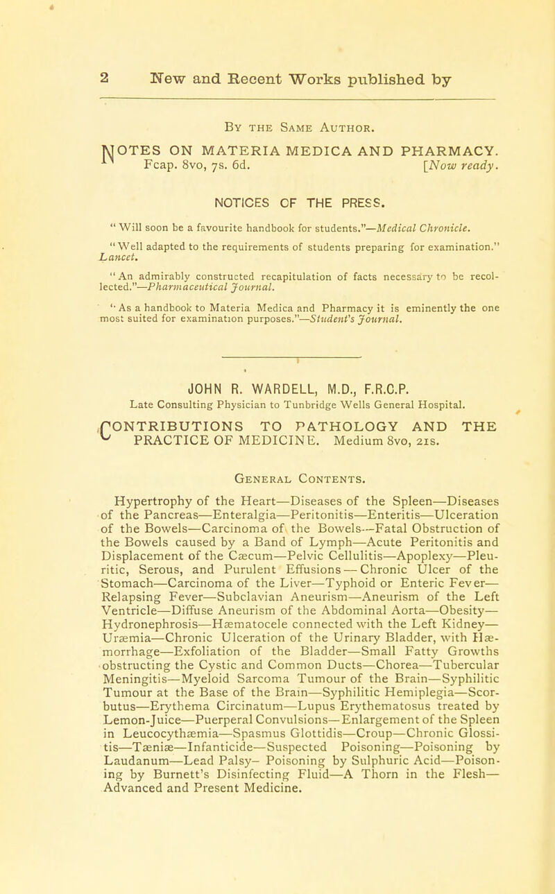By the Same Author. MOTES ON MATERIA MEDICA AND PHARMACY. Fcap. 8vo, 7s. 6d. [Now ready. NOTICES OF THE PRESS.  Will soon be a favourite handbook for students.—Medical Chronicle. Well adapted to the requirements of students preparing for examination. Lancet.  An admirably constructed recapitulation of facts necessary to be recol- lected.—Pharmaceutical Journal. '■ As a handbook to Materia Medica and Pharmacy it is eminently the one most suited for examination purposes.—Student's Journal. JOHN R. WARDELL, M.D., F.R.C.P. Late Consulting Physician to Tunbridge Wells General Hospital. ,f ONTRIBUTIONS TO PATHOLOGY AND THE ^ PRACTICE OF MEDICINE. Medium 8vo, 21s. General Contents. Hypertrophy of the Heart—Diseases of the Spleen—Diseases of the Pancreas—Enteralgia-—Peritonitis—Enteritis—Ulceration of the Bowels—Carcinoma of the Bowels—Fatal Obstruction of the Bowels caused by a Band of Lymph—Acute Peritonitis and Displacement of the Cascum—Pelvic Cellulitis—Apoplexy—Pleu- ritic, Serous, and Purulent Effusions — Chronic Ulcer of the Stomach—Carcinoma of the Liver—Typhoid or Enteric Fever— Relapsing Fever—Subclavian Aneurism—Aneurism of the Left Ventricle—Diffuse Aneurism of the Abdominal Aorta—-Obesity— Hydronephrosis—Hematocele connected with the Left Kidney— Urasmia—Chronic Ulceration of the Urinary Bladder, with He- morrhage—Exfoliation of the Bladder—Small Fatty Growths obstructing the Cystic and Common Ducts—Chorea—Tubercular Meningitis—Myeloid Sarcoma Tumour of the Brain—Syphilitic Tumour at the Base of the Brain—Syphilitic Hemiplegia—Scor- butus—Erythema Circinatum—Lupus Erythematosus treated by Lemon-Juice—Puerperal Convulsions—Enlargement of the Spleen in Leucocythaemia—Spasmus Glottidis—Croup—Chronic Glossi- tis—Taenia?—Infanticide—Suspected Poisoning—Poisoning by Laudanum—Lead Palsy- Poisoning by Sulphuric Acid—Poison- ing by Burnett's Disinfecting Fluid—A Thorn in the Flesh— Advanced and Present Medicine.