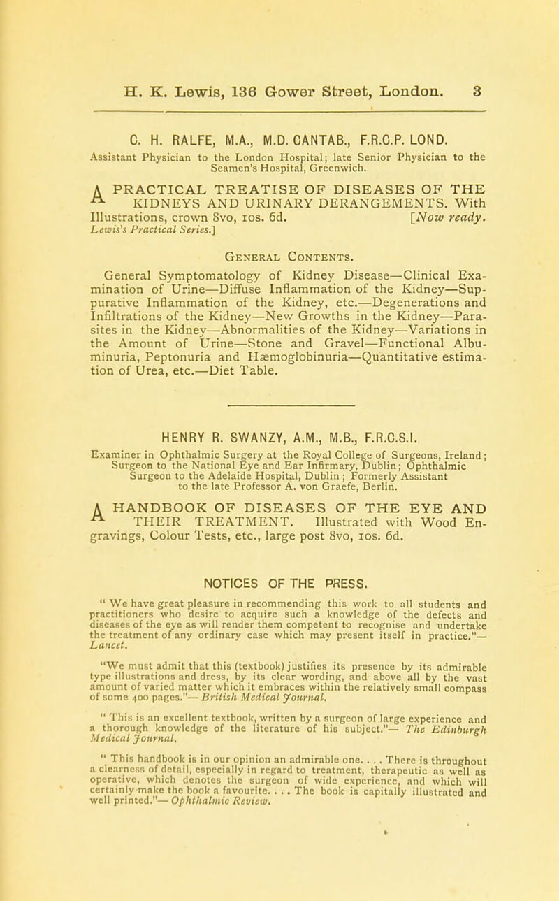 C. H. RALFE, M.A., M.D. CANTAB., F.R.C.P. LOND. Assistant Physician to the London Hospital; late Senior Physician to the Seamen's Hospital, Greenwich. A PRACTICAL TREATISE OF DISEASES OF THE KIDNEYS AND URINARY DERANGEMENTS. With Illustrations, crown 8vo, ios. 6d. [Now ready. Lewis's Practical Series.} General Contents. General Symptomatology of Kidney Disease—Clinical Exa- mination of Urine—Diffuse Inflammation of the Kidney—Sup- purative Inflammation of the Kidney, etc.—Degenerations and Infiltrations of the Kidney—New Growths in the Kidney—Para- sites in the Kidney—Abnormalities of the Kidney—Variations in the Amount of Urine—Stone and Gravel—Functional Albu- minuria, Peptonuria and Hasmoglobinuria—Quantitative estima- tion of Urea, etc.—Diet Table. HENRY R. SWANZY, A.M., M.B., F.R.C.S.l. Examiner in Ophthalmic Surgery at the Royal College of Surgeons, Ireland ; Surgeon to the National Eye and Ear Infirmary, Dublin; Ophthalmic Surgeon to the Adelaide Hospital, Dublin ; Formerly Assistant to the late Professor A. von Graefe, Berlin. A HANDBOOK OF DISEASES OF THE EYE AND A THEIR TREATMENT. Illustrated with Wood En- gravings, Colour Tests, etc., large post 8vo, ios. 6d. NOTICES OF THE PRESS.  We have great pleasure in recommending this work to all students and practitioners who desire to acquire such a knowledge of the defects and diseases of the eye as will render them competent to recognise and undertake the treatment of any ordinary case which may present itself in practice.— Lancet. We must admit that this (textbook) justifies its presence by its admirable type illustrations and dress, by its clear wording, and above all by the vast amount of varied matter which it embraces within the relatively small compass of some 400 pages.— British Medical yournal.  This is an excellent textbook, written by a surgeon of large experience and a thorough knowledge of the literature of his subject.— The Edinburgh Medical Journal,  This handbook is in our opinion an admirable one. . . . There is throughout a clearness of detail, especially in regard to treatment, therapeutic as well as operative, which denotes the surgeon of wide experience, and which will certainly make the book a favourite. . .. The book is capitally illustrated and well printed.— Ophthalmic Review.