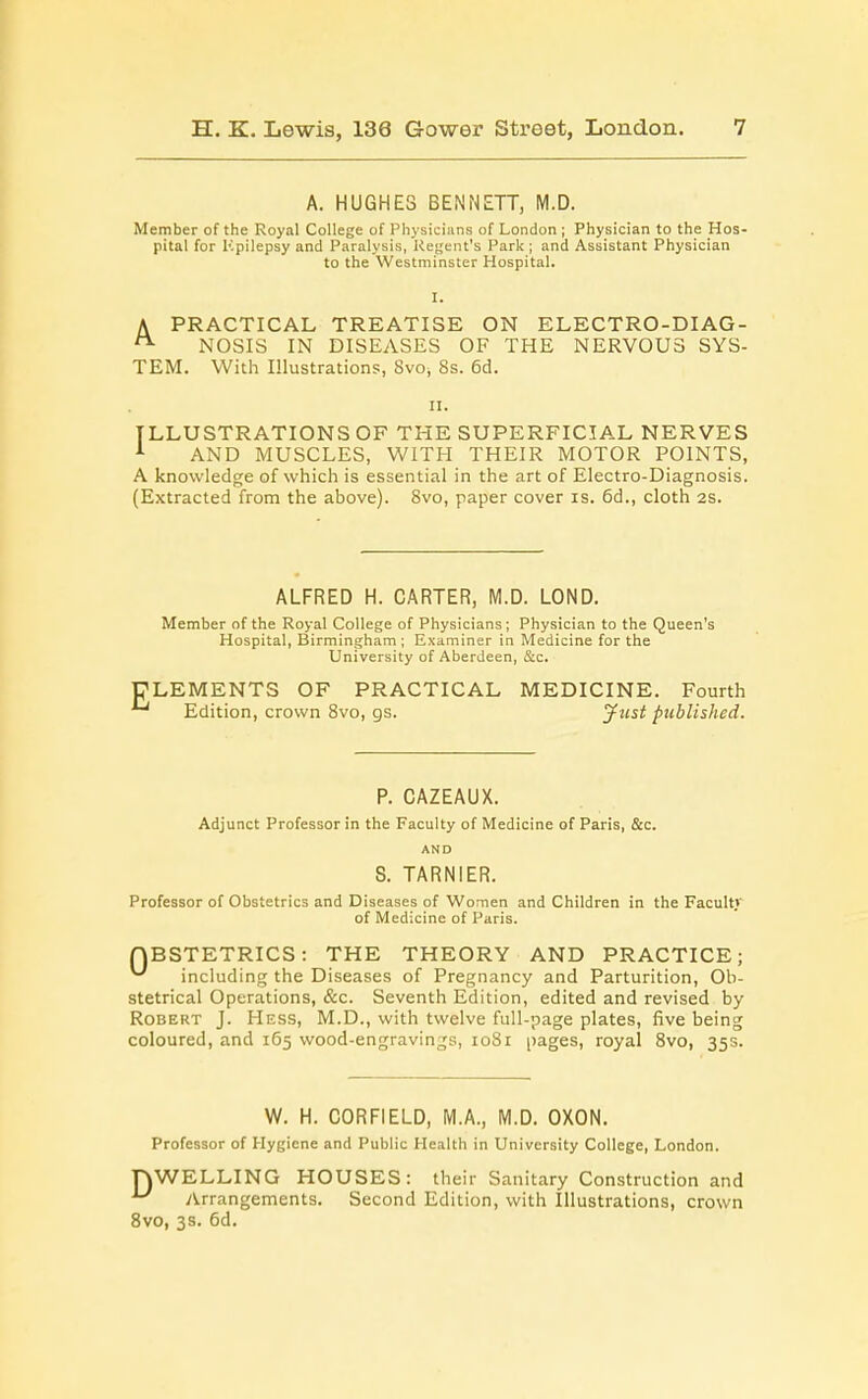 A. HUGHES BENNETT, M.D. Member of the Royal College of Physicians of London ; Physician to the Hos- pital for Kpilepsy and Paralysis, Regent's Park ; and Assistant Physician to the Westminster Hospital. A PRACTICAL TREATISE ON ELECTRO-DI AG- NOSIS IN DISEASES OF THE NERVOUS SYS- TEM. With Illustrations, Svo, 8s. 6d. II. ILLUSTRATIONS OF THE SUPERFICIAL NERVES 1 AND MUSCLES, WITH THEIR MOTOR POINTS, A knowledge of which is essential in the art of Electro-Diagnosis. (Extracted from the above). 8vo, paper cover is. 6d., cloth 2s. ALFRED H. CARTER, M.D. LOND. Member of the Royal College of Physicians; Physician to the Queen's Hospital, Birmingham; Examiner in Medicine for the University of Aberdeen, &c. ELEMENTS OF PRACTICAL MEDICINE. Fourth Edition, crown 8vo, gs. Just published. P. CAZEAUX. Adjunct Professor in the Faculty of Medicine of Paris, &c. AND S. TARNIER. Professor of Obstetrics and Diseases of Women and Children in the Faculty of Medicine of Paris. OBSTETRICS: THE THEORY AND PRACTICE; ^ including the Diseases of Pregnancy and Parturition, Ob- stetrical Operations, &c. Seventh Edition, edited and revised by Robert J. Hess, M.D., with twelve full-page plates, five being coloured, and 165 wood-engravings, 1081 pages, royal 8vo, 35s. W. H. C0RF1ELD, M.A., M.D. OXON. Professor of Hygiene and Public Health in University College, London. nWELLING HOUSES: their Sanitary Construction and u Arrangements. Second Edition, with Illustrations, crown 8vo, 3s. 6d.