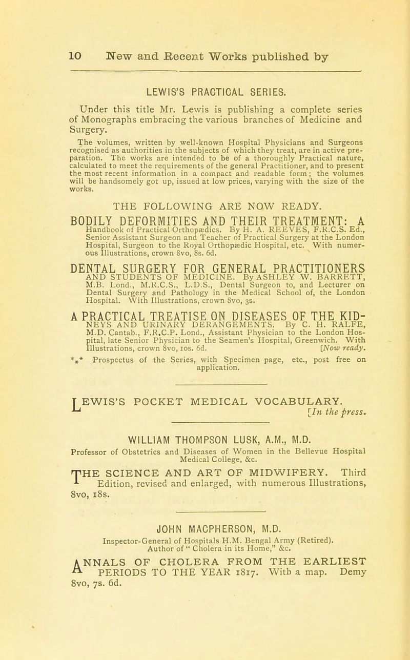 LEWIS'S PRACTICAL SERIES. Under this title Mr. Lewis is publishing a complete series of Monographs embracing the various branches of Medicine and Surgery. The volumes, written by well-known Hospital Physicians and Surgeons recognised as authorities in the subjects of which they treat, are in active pre- paration. The works are intended to be of a thoroughly Practical nature, calculated to meet the requirements of the general Practitioner, and to present the most recent information in a compact and readable form ; the volumes will be handsomely got up, issued at low prices, varying with the size of the works. THE FOLLOWING ARE NOW READY. BODILY DEFORMITIES AND THEIR TREATMENT: A Handbook of Practical Orthopaedics. By H. A. REEVES, F.K.C.S. Ed., Senior Assistant Surgeon and Teacher of Practical Surgery at the London Hospital, Surgeon to the Royal Orthopaedic Hospital, etc. With numer- ous Illustrations, crown Svo, 8s. 6d. DENTAL SURGERY FOR GENERAL PRACTITIONERS AND STUDENTS OF MEDICINE. By ASHLEY W. BARRETT, M.B. Lond., M.R.C.S., L.D.S., Dental Surgeon to, and Lecturer on Dental Surgery and Pathology in the Medical School of, the London Hospital. With Illustrations, crown Svo, 3s. A PRACTICAL TREATISE ON DISEASES OF THE KID- NEYS AND URINARY DERANGEMENTS. By C. H. RALFE, M.D. Cantab., F.R.C.P. Lond., Assistant Physician to the London Hos- pital, late Senior Physician to the Seamen's Hospital, Greenwich. With Illustrations, crown 8vo, 10s. 6d. [Now ready. *** Prospectus of the Series, with Specimen page, etc., post free on application. T EWIS'S POCKET MEDICAL VOCABULARY. ^ [In the press. WILLIAM THOMPSON LUSK, A.M., M.D. Professor of Obstetrics and Diseases of Women in the Bellevue Hospital Medical College, &c. THHE SCIENCE AND ART OF MIDWIFERY. Third *■ Edition, revised and enlarged, with numerous Illustrations, 8vo, 18s. JOHN MACPHERSON, M.D. Inspector-General of Hospitals H.M. Bengal Army (Retired). Author of  Cholera in its Home, &c. ANNALS OF CHOLERA FROM THE EARLIEST PERIODS TO THE YEAR 1817. Witb a map. Demy 8vo, 7s. 6d.