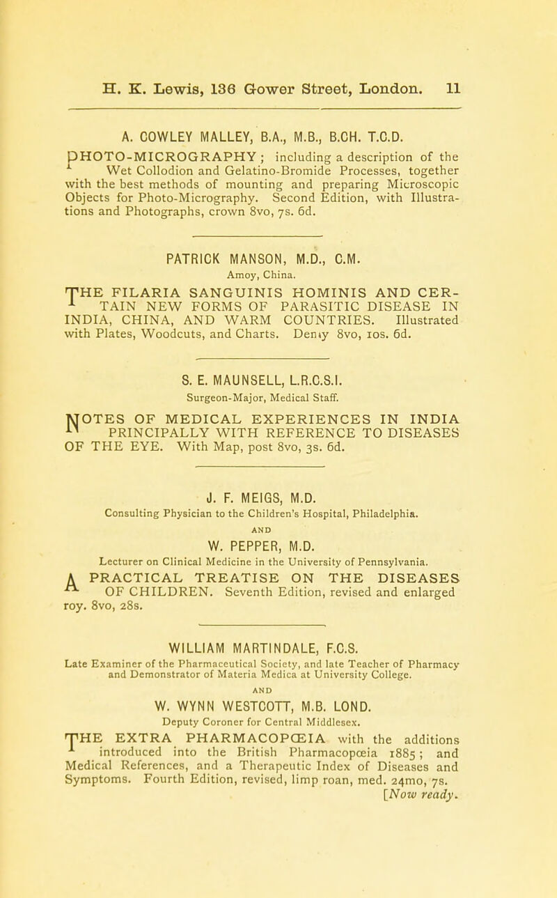 A. COWLEY MALLEY, B.A., M.B., B.CH. T.C.D. PHOTO-MICROGRAPHY; including a description of the Wet Collodion and Gelatino-Bromide Processes, together with the best methods of mounting and preparing Microscopic Objects for Photo-Micrography. Second Edition, with Illustra- tions and Photographs, crown 8vo, 7s. 6d. PATRICK MANSON, M.D., CM. Amoy, China. THE FILARIA SANGUINIS HOMINIS AND CER- 1 TAIN NEW FORMS OF PARASITIC DISEASE IN INDIA, CHINA, AND WARM COUNTRIES. Illustrated with Plates, Woodcuts, and Charts. Deniy 8vo, 10s. 6d. 8. E. MAUNSELL, L.R.C.S.I. Surgeon-Major, Medical Staff. NOTES OF MEDICAL EXPERIENCES IN INDIA PRINCIPALLY WITH REFERENCE TO DISEASES OF THE EYE. With Map, post 8vo, 3s. 6d. J. F. MEIGS, M.D. Consulting Physician to the Children's Hospital, Philadelphia. AND W. PEPPER, M.D. Lecturer on Clinical Medicine in the University of Pennsylvania. A PRACTICAL TREATISE ON THE DISEASES OF CHILDREN. Seventh Edition, revised and enlarged roy. 8vo, 28s. WILLIAM MARTINDALE, F.C.S. Late Examiner of the Pharmaceutical Society, and late Teacher of Pharmacy and Demonstrator of Materia Medica at University College. AND W. WYNN WESTCOTT, M.B. LOND. Deputy Coroner for Central Middlesex. THE EXTRA PHARMACOPOEIA with the additions 1 introduced into the British Pharmacopoeia 1885; and Medical References, and a Therapeutic Index of Diseases and Symptoms. Fourth Edition, revised, limp roan, med. 241110, 7s. [Now ready.