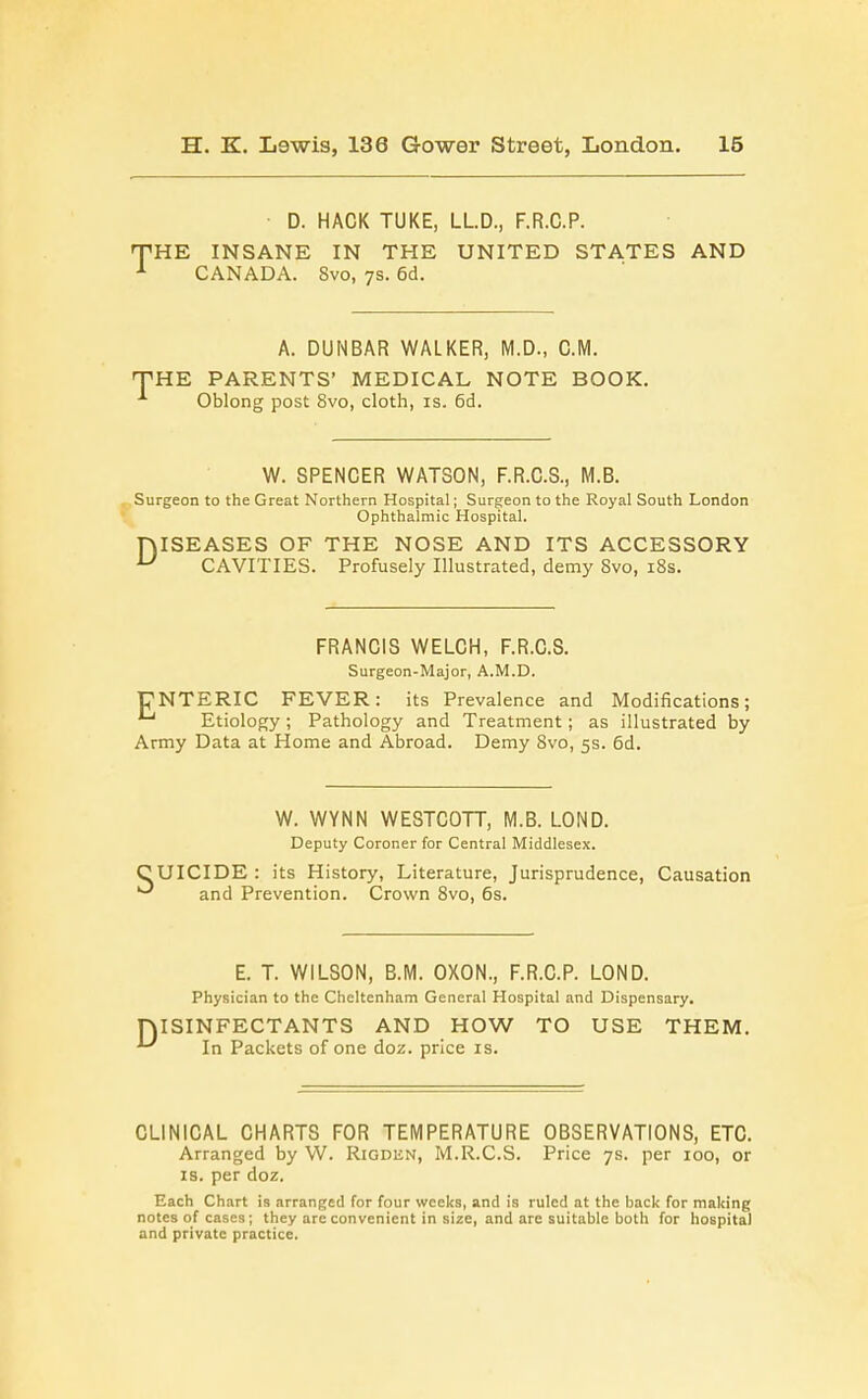 D. HACK TUKE, LLD., F.R.C.P. THE INSANE IN THE UNITED STATES AND 1 CANADA. 8vo, 7s. 6d. A. DUNBAR WALKER, M.D., CM. THE PARENTS* MEDICAL NOTE BOOK. Oblong post 8vo, cloth, is. 6d. W. SPENCER WATSON, F.R.C.S., M.B. Surgeon to the Great Northern Hospital; Surgeon to the Royal South London Ophthalmic Hospital. niSEASES OF THE NOSE AND ITS ACCESSORY u CAVITIES. Profusely Illustrated, demy Svo, 18s. FRANCIS WELCH, F.R.C.S. Surgeon-Major, A.M.D. CNTERIC FEVER: its Prevalence and Modifications; Etiology ; Pathology and Treatment; as illustrated by Army Data at Home and Abroad. Demy 8vo, 5s. 6d. W. WYNN WESTCOTT, M.B. LOND. Deputy Coroner for Central Middlesex. CUICIDE : its History, Literature, Jurisprudence, Causation ^ and Prevention. Crown 8vo, 6s. E. T. WILSON, B.M. OXON., F.R.C.P. LOND. Physician to the Cheltenham General Hospital and Dispensary. niSINFECTANTS AND HOW TO USE THEM. ^ In Packets of one doz. price is. CLINICAL CHARTS FOR TEMPERATURE OBSERVATIONS, ETC. Arranged by W. Rigden, M.R.C.S. Price 7s. per 100, or is. per doz. Each Chart is arranged for four weeks, and is ruled at the back for making notes of cases; they are convenient in size, and arc suitable both for hospital and private practice.
