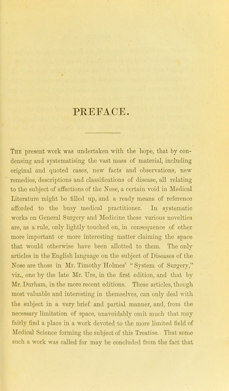 PREFACE. The present work was undertaken with the hope, that by con- densing and systematising the vast mass of material, including original and quoted cases, new facts and observations, new remedies, descriptions and classifications of disease, all relating to the subject of affections of the Nose, a certain void in Medical Literature might be filled up, and a ready means of reference afforded to the busy medical practitioner. In systematic works on General Surgery and Medicine these various novelties are, as a rule, only lightly touched on, in consequence of other more important or more interesting matter claiming the space that would otherwise have been allotted to them. The only articles in the English language on the subject of Diseases of the Nose are those in Mr. Timothy Holmes'  System of Surgery, viz., one by the late Mr. Ure, in the first edition, and that by Mr. Durham, in the more recent editions. These articles, though most valuable and interesting in themselves, can only deal with the subject in a very brief and partial manner, and, from the necessary limitation of space, unavoidably omit much that may fairly find a place in a work devoted to the more limited field of Medical Science forming the subject of this Treatise. That some such a work was called for may be concluded from the fact that