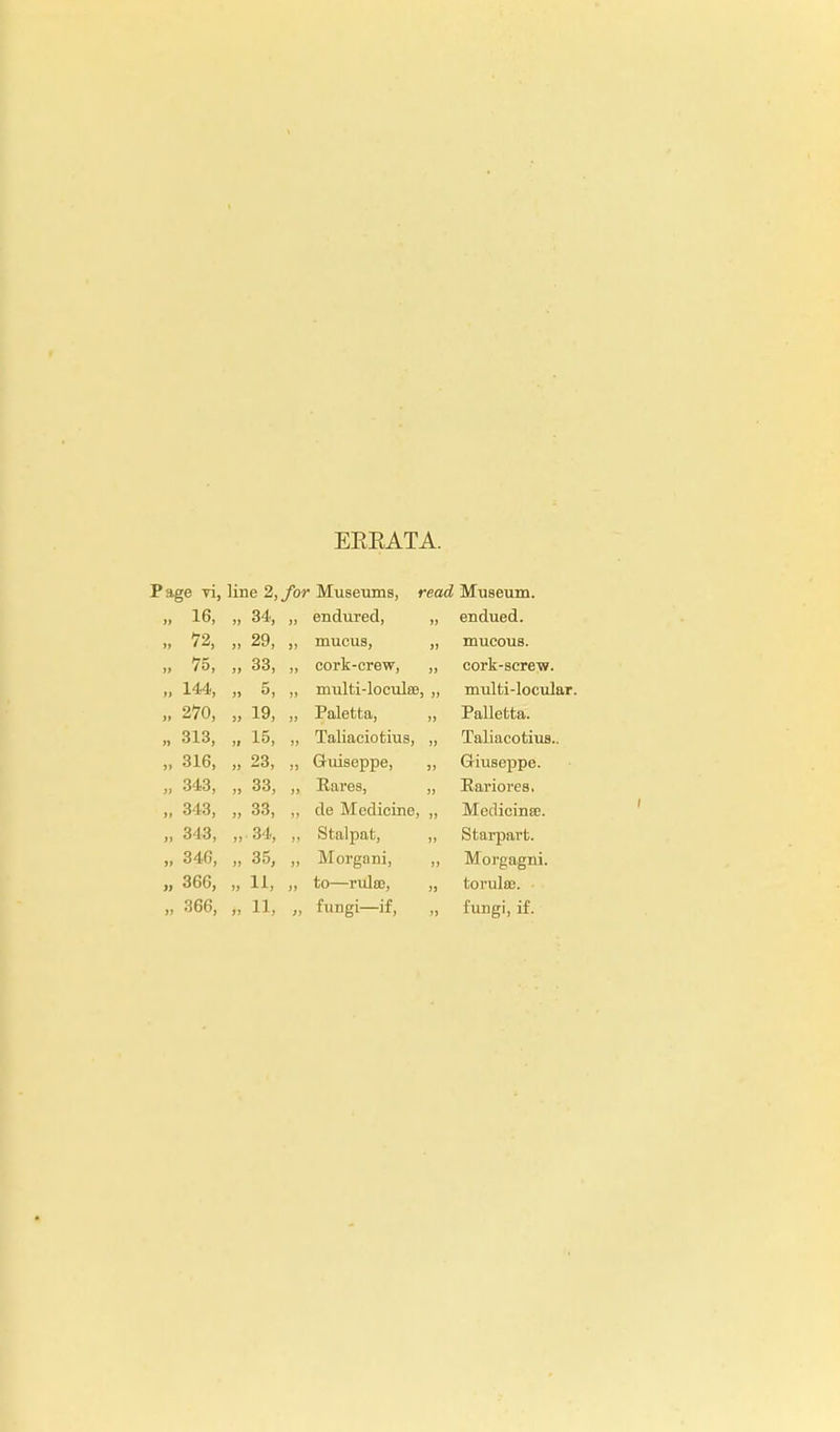 EEEATA. *e yi, line 2,/or ■ Museums, read Museum. 16, „ 34, endured, endued. 72, „ 29, mucus, mucous. », 75, ,, 33, „ cork-crew, cork-screw. ti 144, j) 5, „ multi-loculse, „ multi-locular. ,» 270, ., 19, Paletfca, Palletta. n 313, 15, Taliaciotius, Taliacotius.. >> 316, „ 23, Guiseppe, Giuseppe. >i 343, » 33, Rares, „ Rariores. ,» 343, „ 33, de Medicine, „ Medicinse. »» 343, „ 34, Stalpat, Starpart. ,» 346, „ 35, Morgani, 5, Morgagni. » 366, „ 11, to—rulso, toruleB. • jj is