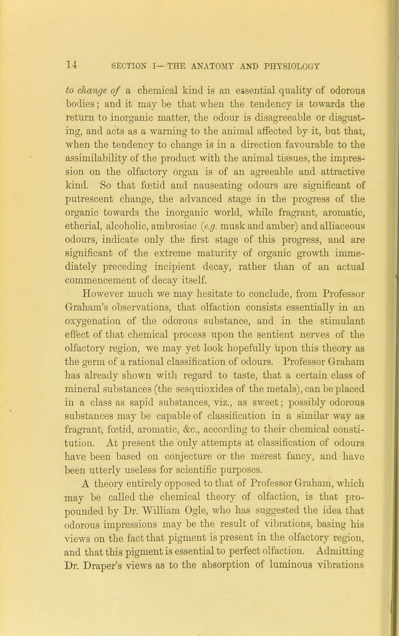 to change of a chemical kind is an essential quality of odorous bodies; and it may be that when the tendency is towards the return to inorganic matter, the odour is disagreeable or disgust- ing, and acts as a warning to the animal affected by it, but that, when the tendency to change is in a direction favourable to the assimilability of the product with the animal tissues, the impres- sion on the olfactory organ is of an agreeable and attractive kind. So that foetid and nauseating odours are significant of putrescent change, the advanced stage in the progress of the organic towards the inorganic world, while fragrant, aromatic, etherial, alcoholic, ambrosiac (e.g. musk and amber) and alliaceous odours, indicate only the first stage of this progress, and are significant of the extreme maturity of organic growth imme- diately preceding incipient decay, rather than of an actual commencement of decay itself. However much we may hesitate to conclude, from Professor Graham's observations, that olfaction consists essentially in an oxygenation of the odorous substance, and in the stimulant effect of that chemical process upon the sentient nerves of the olfactory region, we may yet look hopefully upon this theory as the germ of a rational classification of odours. Professor Graham has already shown with regard to taste, that a certain class of mineral substances (the sesquioxides of the metals), can be placed in a class as sapid substances, viz., as sweet; possibly odorous substances may be capable of classification in a similar way as fragrant, foetid, aromatic, &c, according to their chemical consti- tution. At present the only attempts at classification of odours have been based on conjecture or the merest fancy, and have been utterly useless for scientific purposes. A theory entirely opposed to that of Professor Graham, which may be called the chemical theory of olfaction, is that pro- pounded by Dr. William Ogle, who has suggested the idea that odorous impressions may be the result of vibrations, basing his views on the fact that pigment is present in the olfactory region, and that this pigment is essential to perfect olfaction. Admitting Dr. Draper's views as to the absorption of luminous vibrations