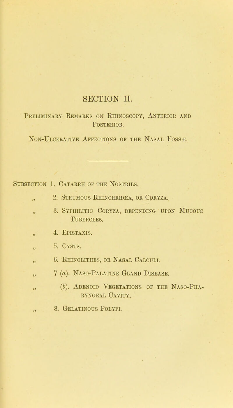 SECTION II. Preliminary Kemarks on Ehinoscopy, Anterior and Posterior. Non-Ulcerative Affections of the Nasal Foss/e. Subsection 1. Catarrh of the Nostrils. „ 2. Strumous Ehinorrhgea, or Coryza. „ 3. Syphilitic Coryza, depending upon Mucous Tubercles. „ 4. Epistaxis. „ 5. Cysts. 6. Ehinolithes, or Nasal Calculi. „ 7 (a). Naso-Palatine Gland Disease. (b). Adenoid Vegetations of the Nasopha- ryngeal Cavity.