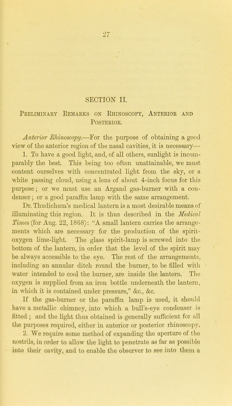 SECTION II. Preliminary Kemarks on Khinoscopy, Anterior and Posterior. Anterior Rhinoscopy.—For the purpose of obtaining a good view of the anterior region of the nasal cavities, it is necessary— 1. To have a good light, and, of all others, sunlight is incom- parably the best. This being too often unattainable, we must content ourselves with concentrated light from the sky, or a white passing cloud, using a lens of about 4-inch focus for this purpose; or we must use an Argand gas-burner with a con- denser ; or a good paraffin lamp with the same arrangement. Dr. Thudichum's medical lantern is a most desirable means of illuminating this region. It is thus described in the Medical Times (for Aug. 22, 1868): A small lantern carries the arrange- ments which are necessary for the production of the spirit- oxygen lime-light. The glass spirit-lamp is screwed into the bottom of the lantern, in order that the level of the spirit may be always accessible to the eye. The rest of the arrangements, including an annular ditch round the burner, to be filled with water intended to cool the burner, are inside the lantern. The oxygen is supplied from an iron bottle underneath the lantern, in which it is contained under pressure, &c, &c. If the gas-burner or the paraffin lamp is used, it should have a metallic chimney, into which a bull's-eye condenser is fitted ; and the light thus obtained is generally sufficient for all the purposes required, either in anterior or posterior rhinoscopy. 2. We require some method of expanding the aperture of the nostrils, in order to allow the light to penetrate as far as possible, into their cavity, and to enable the observer to see into them a