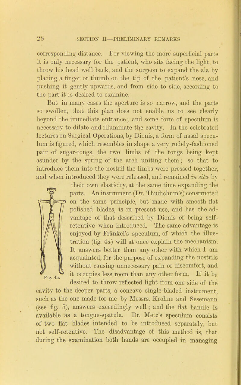 corresponding distance. For viewing the more superficial parts it is only necessary for the patient, who sits facing the light, to throw his head well back, and the surgeon to expand the ala by placing a finger or thumb on the tip of the patient's nose, and pushing it gently upwards, and from side to side, according to the part it is desired to examine. But in many cases the aperture is so narrow, and the parts so'swollen, that this plan does not enable us to see clearly beyond the immediate entrance; and some form of speculum is necessary to dilate and illuminate the cavity. In the celebrated lectures on Surgical Operations, by Dionis, a form of nasal specu- lum is figured, which resembles in shape a very rudely-fashioned pair of sugar-tongs, the two limbs of the tongs being kept asunder by the spring of the arch uniting them; so that to introduce them into the nostril the limbs were pressed together, and when introduced they were released, and remained in situ by their own elasticity, at the same time expanding the parts. An instrument (Dr. Thudichum's) constructed on the same principle, but made with smooth flat polished blades, is in present use, and has the ad- vantage of that described by Dionis of being self- retentive when introduced. The same advantage is enjoyed by Frankel's speculum, of which the illus- tration (fig. 4a) will at once explain the mechanism. It answers better than any other with which I am acquainted, for the purpose of expanding the nostrils without causing unnecessary pain or discomfort, and it occupies less room than any other form. If it be desired to throw reflected light from one side of the cavity to the deeper parts, a concave single-bladed instrument, such as the one made for me by Messrs. Krohne and Sesemann (see fig. 5), answers exceedingly well; and the flat handle is available 'as a tongue-spatula. Dr. Metz's speculum consists of two flat blades intended to be introduced separately, but not self-retentive. The disadvantage of this method is, that during the examination both hands are occupied in managing