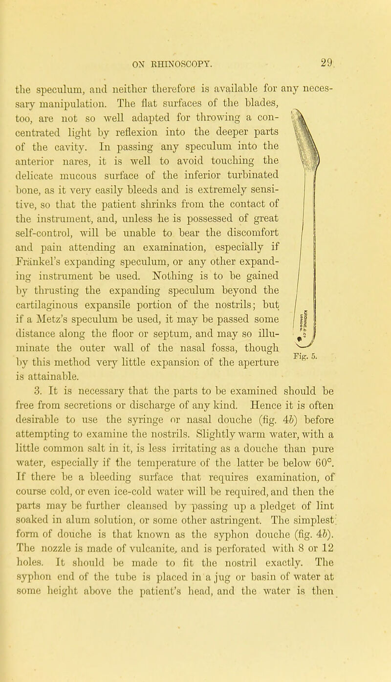 the speculum, and neither therefore is available for any neces- sary manipulation. The flat surfaces of the blades, too, are not so well adapted for throwing a con- centrated light by reflexion into the deeper parts of the cavity. In passing any speculum into the anterior nares, it is well to avoid touching the delicate mucous surface of the inferior turbinated bone, as it very easily bleeds and is extremely sensi- tive, so that the patient shrinks from the contact of the instrument, and, unless he is possessed of great self-control, will be unable to bear the discomfort and pain attending an examination, especially if Frankel's expanding speculum, or any other expand- ing instrument be used. Nothing is to be gained by thrusting the expanding speculum beyond the cartilaginous expansile portion of the nostrils; but if a Metz's speculum be used, it may be passed some distance along the floor or septum, and may so illu- minate the outer wall of the nasal fossa, though <—/' 1 ly this method very little expansion of the aperture 1 ' °' is attainable. 3. It is necessary that the parts to be examined should be free from secretions or discharge of any kind. Hence it is often desirable to use the syringe nr nasal douche (fig. 4&) before attempting to examine the nostrils. Slightly warm water, with a little common salt in it, is less irritating as a douche than pure water, especially if the temperature of the latter be below 60°. If there be a bleeding surface that requires examination, of course cold, or even ice-cold water will be required, and then the parts may be further cleansed by passing up a pledget of lint soaked in alum solution, or some other astringent. The simplest form of douche is that known as the syphon douche (fig. 4b). The nozzle is made of vulcanite, and is perforated with 8 or 12 holes. It should be made to fit the nostril exactly. The syphon end of the tube is placed in a jug or basin of water at some height above the patient's head, and the water is then