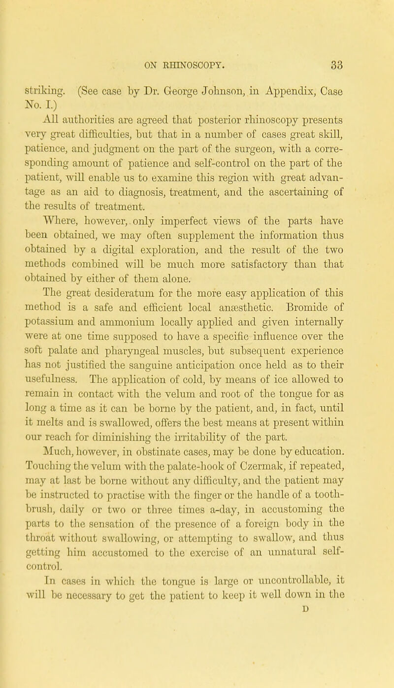 striking. (See case by Dr. George Johnson, in Appendix, Case No. I.) All authorities are agreed that posterior rhinoscopy presents very great difficulties, but that in a number of cases great skill, patience, and judgment on the part of the surgeon, with a corre- sponding amount of patience and self-control on the part of the patient, will enable us to examine this region with great advan- tage as an aid to diagnosis, treatment, and the ascertaining of the residts of treatment. Where, however,. only imperfect views of the parts have been obtained, we may often supplement the information thus obtained by a digital exploration, and the result of the two methods combined will be much more satisfactory than that obtained by either of them alone. The great desideratum for the more easy application of this method is a safe and efficient local anaesthetic. Bromide of potassium and ammonium locally applied and given internally were at one time supposed to have a specific influence over the soft palate and pharyngeal muscles, but subsequent experience has not justified the sanguine anticipation once held as to their usefulness. The application of cold, by means of ice allowed to remain in contact with the velum and root of the tongue for as long a time as it can be borne by the patient, and, in fact, until it melts and is swallowed, offers the best means at present within our reach for diminishing the irritability of the part. Much, however, in obstinate cases, may be done by education. Touching the velum with the palate-hook of Czermak, if repeated, may at last be borne without any difficulty, and the patient may be instructed to practise with the finger or the handle of a tooth- brush, daily or two or three times a-day, in accustoming the parts to the sensation of the presence of a foreign body in the throat without swallowing, or attempting to swallow, and thus getting him accustomed to the exercise of an unnatural self- control. In cases in which the tongue is large or uncontrollable, it will be necessary to get the patient to keep it well down in the D