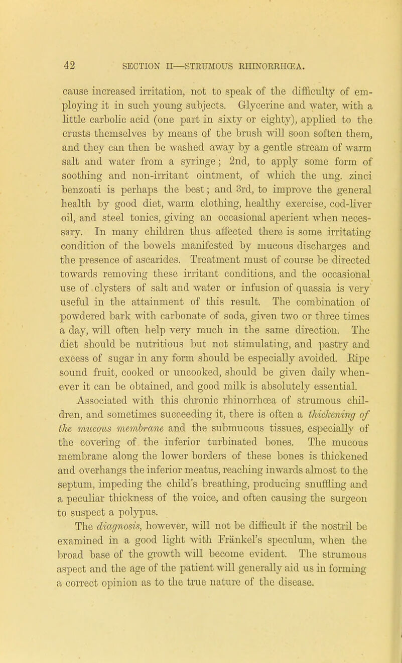 cause increased irritation, not to speak of the difficulty of em- ploying it in sucli young subjects. Glycerine and water, with a little carbolic acid (one part in sixty or eighty), applied to the crusts themselves by means of the brush will soon soften them, and they can then be washed away by a gentle stream of warm salt and water from a syringe; 2nd, to apply some form of soothing and non-irritant ointment, of which the ung. zinci benzoati is perhaps the best; and 3rd, to improve the general health by good diet, warm clothing, healthy exercise, cod-liver oil, and steel tonics, giving an occasional aperient when neces- sary. In many children thus affected there is some irritating condition of the bowels manifested by mucous discharges and the presence of ascarides. Treatment must of course be directed towards removing these irritant conditions, and the occasional use of clysters of salt and water or infusion of quassia is very' useful in the attainment of this result. The combination of powdered bark with carbonate of soda, given two or three times a day, will often help very much in the same direction. The diet should be nutritious but not stimulating, and pastry and excess of sugar in any form should be especially avoided. Eipe sound fruit, cooked or uncooked, should be given daily when- ever it can be obtained, and good milk is absolutely essential. Associated with this chronic rhinorrhcea of strumous chil- dren, and sometimes succeeding it, there is often a thickening of the mucous membrane and the submucous tissues, especially of the covering of the inferior turbinated bones. The mucous membrane along the lower borders of these bones is thickened and overhangs the inferior meatus, reaching inwards almost to the septum, impeding the child's breathing, producing snuffling and a peculiar thickness of the voice, and often causing the surgeon to suspect a polypus. The diagnosis, however, will not be difficult if the nostril be examined in a good light with Frankel's speculum, when the broad base of the growth will become evident. The strumous aspect and the age of the patient will generally aid us in forming a correct opinion as to the true nature of the disease.