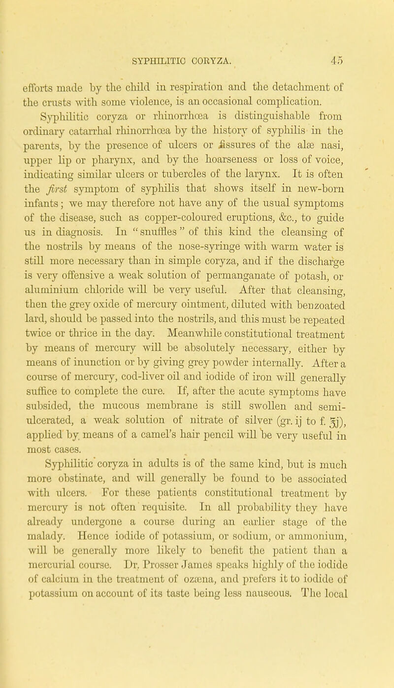 efforts made by the child in respiration and the detachment of the crusts Avith some violence, is an occasional complication. Syphilitic coryza or rhiuorrhoea is distinguishable from ordinary catarrhal rhinorrhoea by the history of syphilis in the parents, by the presence of ulcers or Assures of the alas nasi, upper lip or pharynx, and by the hoarseness or loss of voice, indicating similar vdcers or tubercles of the larynx. It is often the first symptom of syphilis that shows itself in new-born infants; we may therefore not have any of the usual symptoms of the disease, such as copper-coloured eruptions, &c, to guide us in diagnosis. In  snuffles  of this kind the cleansing of the nostrils by means of the nose-syringe with warm water is still more necessary than in simple coryza, and if the discharge is very offensive a weak solution of permanganate of potash, or aluminium chloride will be very useful. After that cleansing, then the grey oxide of mercury ointment, diluted with berjzoated lard, should be passed into the nostrils, and this must be repeated twice or thrice in the day. Meanwhile constitutional treatment by means of mercury will be absolutely necessary, either by means of inunction or by giving grey powder internally. After a course of mercury, cod-liver oil and iodide of iron will generally suffice to complete the cure. If, after the acute symptoms have subsided, the mucous membrane is still swollen and semi- ulcerated, a weak solution of nitrate of silver (gr. ij to f. 5j), appHed by means of a camel's hair pencil will be very useful in most cases. Syphilitic coryza in adults is of the same kind, but is much more obstinate, and will generally be found to be associated with ulcers. For these patients constitutional treatment by mercury is not often requisite. In all probability they have already undergone a course during an earlier stage of the malady. Hence iodide of potassium, or sodium, or ammonium, will be generally more likely to benefit the patient than a mercurial course. Dr. Prosser James speaks highly of the iodide of calcium in the treatment of ozaena, and prefers it to iodide of potassium on account of its taste being less nauseous. The local