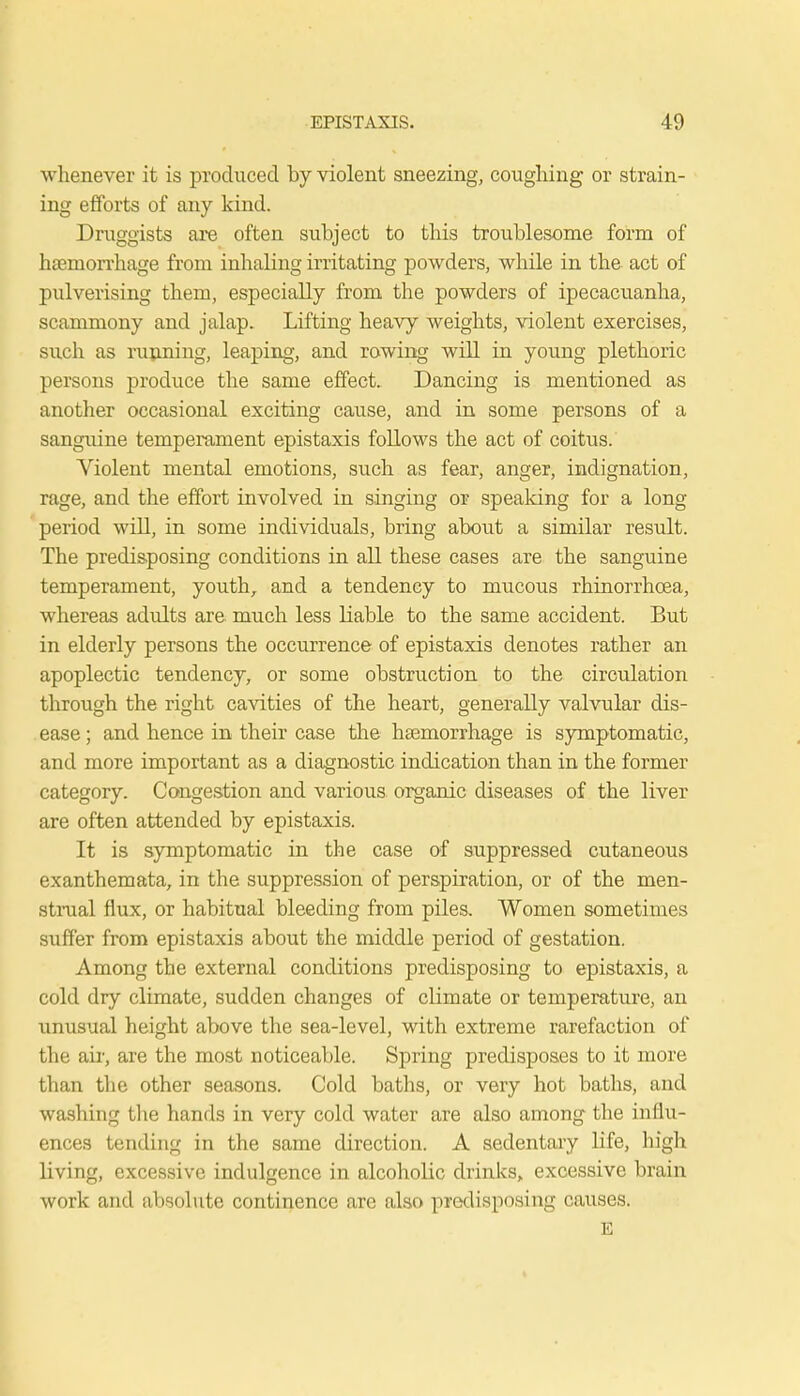 whenever it is produced by violent sneezing, coughing or strain- ing efforts of any kind. Druggists are often subject to this troublesome form of haemorrhage from inhaling irritating powders, while in the act of pulverising them, especially from the powders of ipecacuanha, scammony and jalap. Lifting heavy weights, violent exercises, such as running, leaping, and rowing will in young plethoric persons produce the same effect. Dancing is mentioned as another occasional exciting cause, and in some persons of a sanguine temperament epistaxis follows the act of coitus. Violent mental emotions, such as fear, anger, indignation, rage, and the effort involved in singing or speaking for a long period will, in some individuals, bring about a similar result. The predisposing conditions in all these cases are the sanguine temperament, youth, and a tendency to mucous rhinorrhcea, whereas adults are much less liable to the same accident. But in elderly persons the occurrence of epistaxis denotes rather an apoplectic tendency, or some obstruction to the circulation through the right cavities of the heart, generally valvular dis- ease ; and hence in their case the haemorrhage is symptomatic, and more important as a diagnostic indication than in the former category. Congestion and various organic diseases of the liver are often attended by epistaxis. It is symptomatic in the case of suppressed cutaneous exanthemata, in the suppression of perspiration, or of the men- strual flux, or habitual bleeding from piles. Women sometimes suffer from epistaxis about the middle period of gestation. Among the external conditions predisposing to epistaxis, a cold dry climate, sudden changes of climate or temperature, an unusual height above the sea-level, with extreme rarefaction of the air, are the most noticeable. Spring predisposes to it more than the other seasons. Cold baths, or very hot baths, and washing the hands in very cold water are also among the influ- ences tending in the same direction. A sedentary life, high living, excessive indulgence in alcoholic drinks, excessive brain work and absolute continence are also predisposing causes. E