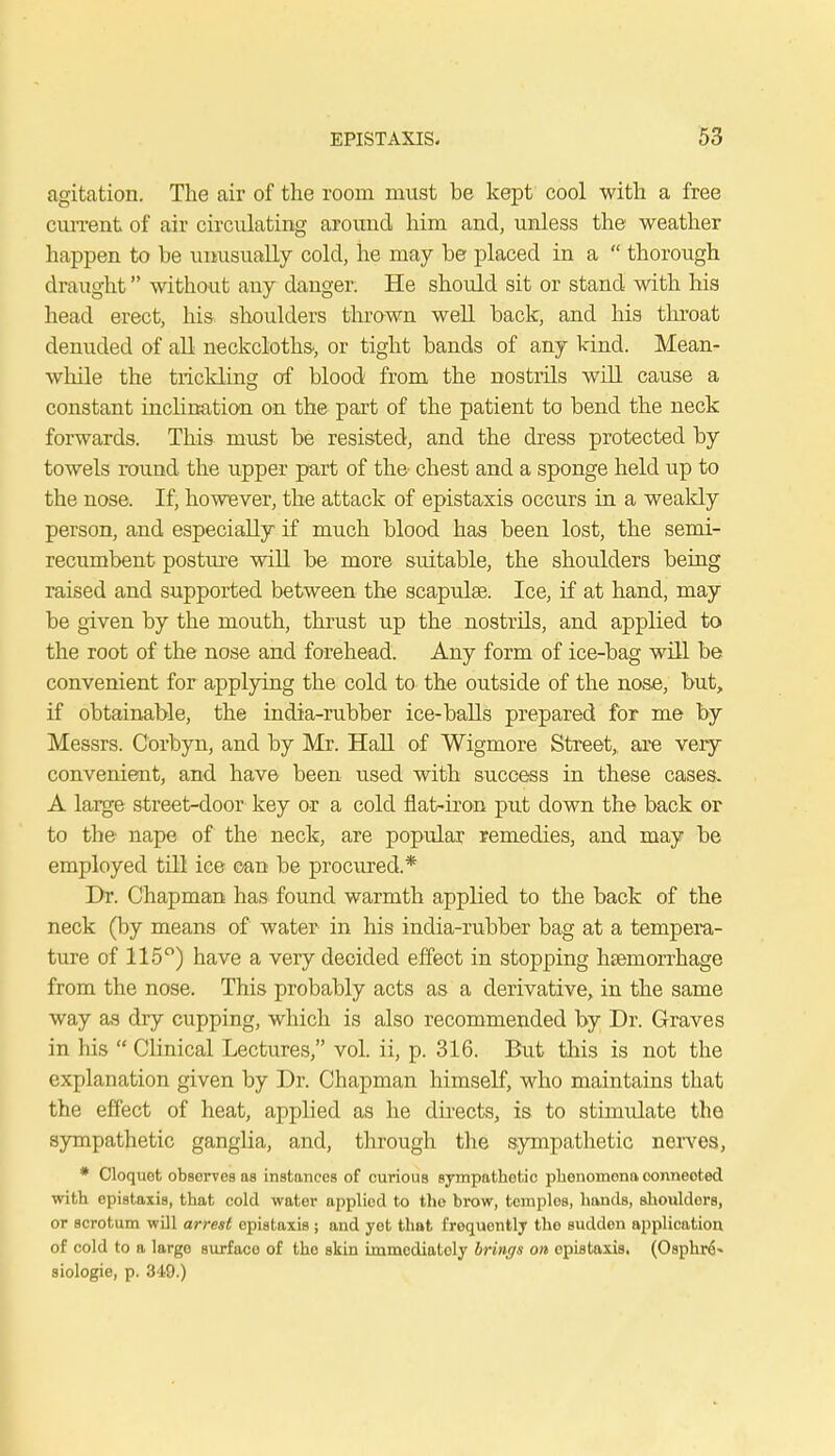 agitation. The air of the room must be kept cool with a free current of air circulating around him and, unless the weather happen to be unusually cold, he may be placed in a  thorough draught without any danger. He should sit or stand with his head erect, his shoulders thrown well back, and his throat denuded of all neckcloths-, or tight bands of any kind. Mean- while the trickling of blood from the nostrils will cause a constant inclination on the part of the patient to bend the neck forwards. This must be resisted, and the dress protected by towels round the upper part of the chest and a sponge held up to the nose. If, however, the attack of epistaxis occurs in a weakly person, and especially if much blood has been lost, the semi- recumbent posture will be more suitable, the shoulders being raised and supported between the scapulas. Ice, if at hand, may be given by the mouth, thrust up the nostrils, and applied to the root of the nose and forehead. Any form of ice-bag will be convenient for applying the cold to the outside of the nose, but, if obtainable, the india-rubber ice-balls prepared for me by Messrs. Corbyn, and by Mr. Hall of Wigmore Street,, are very convenient, and have been used with success in these cases. A large street-door key or a cold fiat-iron put down the back or to the nape of the neck, are popular remedies, and may be employed till ice can be procured.* Dr. Chapman has found warmth applied to the back of the neck (by means of water in his india-rubber bag at a tempera- ture of 115°) have a very decided effect in stopping haemorrhage from the nose. This probably acts as a derivative, in the same way as dry cupping, which is also recommended by Dr. Graves in his  Clinical Lectures, vol. ii, p. 316. But this is not the explanation given by Dr. Chapman himself, who maintains that the effect of heat, applied as he directs, is to stimulate the sympathetic ganglia, and, through the sympathetic nerves, * Cloquet observes as instances of curious sympathetic pheuomona connected with epistaxis, that cold water applied to the brow, tcmplos, hands, shouldors, or scrotum will arrest epistaxis ; and yet that frequently the sudden application of cold to a large surfaco of the skin immediately brings on epistaxis. (Osphr6* siologie, p. 349.)