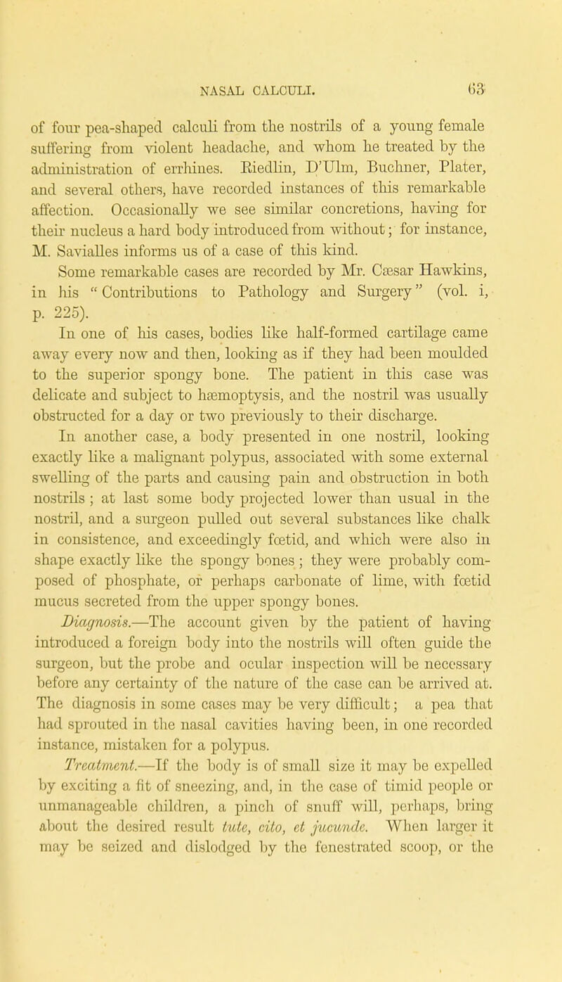 of four pea-shaped calculi from the nostrils of a young female suffering from violent headache, and whom he treated by the administration of errhines. Kiedlin, D'Ulm, Buchner, Plater, and several others, have recorded instances of this remarkable affection. Occasionally we see similar concretions, having for their nucleus a hard body introduced from without; for instance, M. Savialles informs us of a case of this kind. Some remarkable cases are recorded by Mr. Csesar Hawkins, in Ins  Contributions to Pathology and Surgery (vol. i, p. 225). In one of his cases, bodies like half-formed cartilage came away every now and then, looking as if they had been moulded to the superior spongy bone. The patient in this case was delicate and subject to haemoptysis, and the nostril was usually obstructed for a clay or two previously to their discharge. In another case, a body presented in one nostril, looking exactly like a maHgnant polypus, associated with some external swelling of the parts and causing pain and obstruction in both nostrds ; at last some body projected lower than usual in the nostrd, and a surgeon pulled out several substances like chalk in consistence, and exceedingly foetid, and which were also in shape exactly like the spongy bones ; they were probably com- posed of phosphate, or perhaps carbonate of lime, with foetid mucus secreted from the upper spongy bones. Diagnosis.—The account given by the patient of having introduced a foreign body into the nostrils will often guide the surgeon, but the probe and ocular inspection will be necessary before any certainty of the nature of the case can be arrived at. The diagnosis in some cases may be very difficult; a pea that had sprouted in the nasal cavities having been, in one recorded instance, mistaken for a polypus. Treatment.—If the body is of small size it may be expelled by exciting a fit of sneezing, and, in the case of timid people or unmanageable children, a pinch of snuff will, perhaps, bring- about the desired result kite, cito, et jucundc. When larger it may be seized and dislodged by the fenestrated scoop, or the