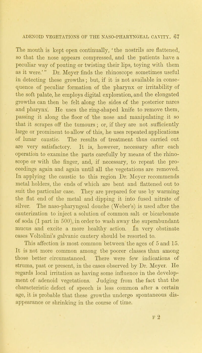 The mouth is kept open continually, 'the nostrils are flattened, so that the nose appears compressed, and the patients have a peculiar way of pouting or twisting their lips, toying with them as it were.' Dr. Meyer finds the rhinoscope sometimes useful in detecting these growths; but, if it is not available in conse- quence of peculiar formation of the pharynx or irritability of the soft palate, he employs digital exploration, and the elongated growths can then be felt along the sides of the posterior nares and pharynx. He uses the ring-shaped knife to remove them, passing it along the floor of the nose and manipulating it so that it scrapes off the tumours ; or, if they are not sufficiently large or prominent to allow of this, he uses repeated applications of lunar caustic. The results of treatment thus carried out are very satisfactory. It is, however, necessary after each operation to examine the parts carefully by means of the rhino- scope or with the finger, and, if necessary, to repeat the pro- ceedings again and again until all the vegetations are removed. In applying the caustic to this region Dr. Meyer recommends metal holders, the ends of which are bent and flattened out to suit the particular case. They are prepared for use by warming the flat end of the metal and dipping it into fused nitrate of silver. The naso-pharyngeal douche (Weber's) is used after the cauterization to inject a solution of common salt or bicarbonate of soda (1 part in 500), in order to wash away the superabundant mucus and excite a more healthy action, Jm very obstinate cases Voltolini's galvanic cauteiy should be resorted to. This affection is most common between the ages of 5 and 15. It is not more common among tbe poorer classes than among those better circumstanced. There were few indications of struma, past or present, in the cases observed by Dr. Meyer. He regards local irritation as having some influence in the develop- ment of adenoid vegetations. Judging from the fact that the characteristic defect of speech is less common after a certain age, it is probable that these growths undergo spontaneous dis- appearance or shrinking in the course of time.