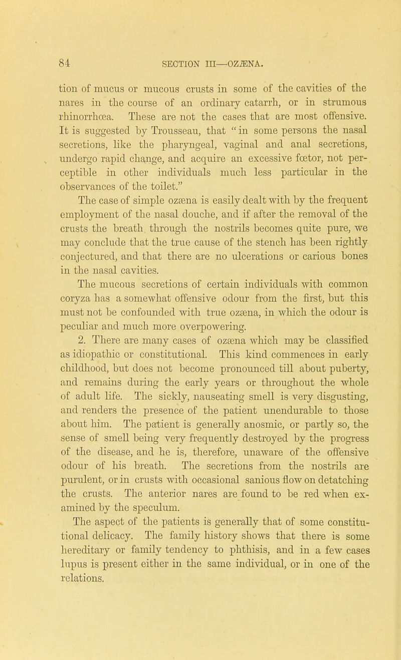 tion of mucus or mucous crusts in some of the cavities of the nares in the course of an ordinary catarrh, or in strumous rhinorrhoea. These are not the cases that are most offensive. It is suggested hy Trousseau, that  in some persons the nasal secretions, like the pharyngeal, vaginal and anal secretions, undergo rapid change, and acquire an excessive foetor, not per- ceptible in other individuals much less particular in the observances of the toilet. The case of simple ozasna is easily dealt with by the frequent employment of the nasal douche, and if after the removal of the crusts the breath through the nostrils becomes quite pure, we may conclude that the true cause of the stench has been rightly conjectured, and that there are no ulcerations or carious bones in the nasal cavities. The mucous secretions of certain individuals with common coryza has a somewhat offensive odour from the first, but this must not be confounded with true ozama, in which the odour is peculiar and much more overpowering. 2. There are many cases of ozsena which may be classified as idiopathic or constitutional. This kind commences in early childhood, but does not become pronounced till about puberty, and remains during the early years or throughout the whole of adult life. The sickly, nauseating smell is very disgusting, and renders the presence of the patient unendurable to those about him. The patient is generally anosmic, or partly so, the sense of smell being very frequently destroyed by the progress of the disease, and he is, therefore, unaware of the offensive odour of his breath. The secretions from the nostrils are purulent, or in crusts with occasional sanious flow on detatching the crusts. The anterior nares are found to be red when ex- amined by the speculum. The aspect of the patients is generally that of some constitu- tional delicacy. The family history shows that there is some hereditary or family tendency to phthisis, and in a few cases lupus is present either in the same individual, or in one of the relations.