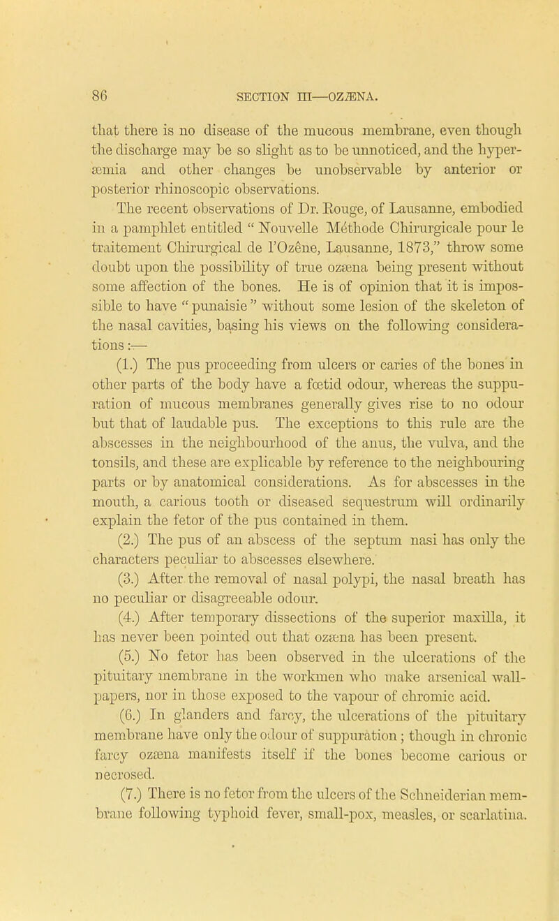 \ 86 SECTION HI—OZiENA. that there is no disease of the mucous membrane, even though the discharge may he so slight as to he unnoticed, and the hyper- a3mia and other changes he unobservable by anterior or posterior rhinoscopic observations. The recent observations of Dr. Eouge, of Lausanne, embodied in a pamphlet entitled  Nbuvelle Methode Chirurgicale pour le traitement Chirurgical de l'Oz^ne, Lausanne, 1873, throw some doubt upon the possibility of true ozcena being present without some affection of the bones. He is of opinion that it is impos- sible to have  punaisie  without some lesion of the skeleton of the nasal cavities, basing his views on the following considera- tions :-— (1.) The pus proceeding from ulcers or caries of the bones in other parts of the body have a foetid odour, whereas the suppu- ration of mucous membranes generally gives rise to no odour but that of laudable pus. The exceptions to this rule are the abscesses in the neighbourhood of the anus, the vulva, and the tonsils, and these are explicable by reference to the neighbouring parts or by anatomical considerations. As for abscesses in the mouth, a carious tooth or diseased sequestrum will ordinarily explain the fetor of the pus contained in them. (2.) The pus of an abscess of the septum nasi has only the characters peculiar to abscesses elsewhere. (3.) After the removal of nasal polypi, the nasal breath has no peculiar or disagreeable odour. (4.) After temporary dissections of the superior maxilla, it has never been pointed out that ozama has been present. (5.) No fetor lias been observed in the ulcerations of the pituitary membrane in the workmen who make arsenical wall- papers, nor in those exposed to the vapour of chromic acid. (6.) In glanders and farcy, the ulcerations of the pituitary membrane have only the odour of suppuration; though in chronic farcy ozaena manifests itself if the bones become carious or necrosed. (7.) There is no fetor from the ulcers of the Schneiderian mem- brane following typhoid fever, small-pox, measles, or scarlatina.