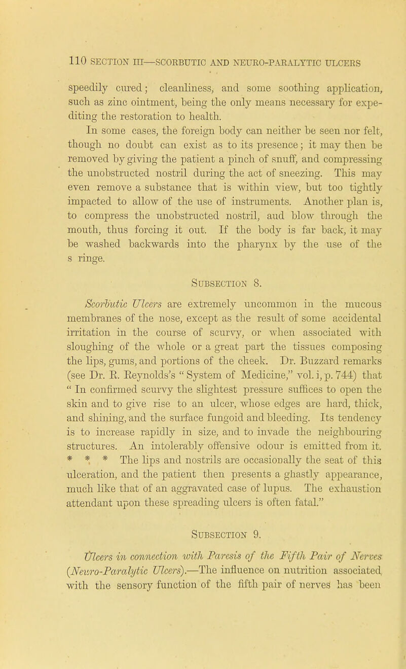 speedily cured; cleanliness, and some soothing application, such as zinc ointment, being the only means necessary for expe- diting the restoration to health. In some cases, the foreign body can neither be seen nor felt, though no doubt can exist as to its presence; it may then be removed by giving the patient a pinch of snuff, and compressing the unobstructed nostril during the act of sneezing. This may even remove a substance that is within view, but too tightly impacted to allow of the use of instruments. Another plan is, to compress the unobstructed nostril, aud blow through the mouth, thus forcing it out. If the body is far back, it may be washed backwards into the pharynx by the use of the s ringe. Subsection 8. Scorbutic Ulcers are extremely uncommon in the mucous membranes of the nose, except as the result of some accidental irritation in the course of scurvy, or when associated with sloughing of the whole or a great part the tissues composing the lips, gums, and portions of the cheek. Dr. Buzzard remarks (see Dr. E. Eeynolds's  System of Medicine, vol. i, p. 744) that  In confirmed scurvy the slightest pressure suffices to open the skin and to give rise to an ulcer, whose edges are hard, thick, and shining, and the surface fungoid and bleeding. Its tendency is to increase rapidly in size, and to invade the neighbouring structures. An intolerably offensive odour is emitted from it. * * * The lips and nostrils are occasionally the seat of this ulceration, and the patient then presents a ghastly appearance, much like that of an aggravated case of lupus. The exhaustion attendant upon these spreading vdcers is often fatal. Subsection 9. Ulcers in connection xoith Paresis of the Fifth Pair of Nerves {Neuro-Paralytic Ulcers).—The influence on nutrition associated with the sensory function of the fifth pair of nerves has been