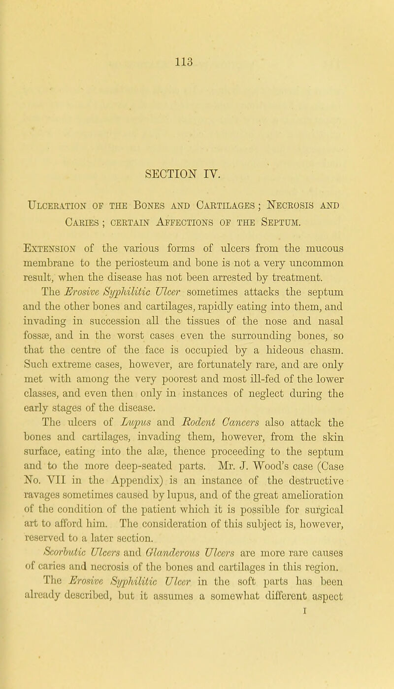 SECTION IV. Ulceration of the Bones and Cartilages ; Necrosis and Carles ; certain Affections of the Septum. Extension of the various forms of ulcers from the mucous membrane to the periosteum and bone is not a very uncommon result, when the disease has not been arrested by treatment. The Erosive Syphilitic Ulcer sometimes attacks the septum and the other bones and cartilages, rapidly eating into them, and invading in succession all the tissues of the nose and nasal fossae, and in the worst cases even the surrounding bones, so that the centre of the face is occupied by a hideous chasm. Such extreme cases, however, are fortunately rare, and are only met with among the very poorest and most ill-fed of the lower classes, and even then only in instances of neglect during the early stages of the disease. The idcers of Lupus and Rodent Cancers also attack the bones and cartilages, invading them, however, from the skin surface, eating into the alse, thence proceeding to the septum and to the more deep-seated parts. Mr. J. Wood's case (Case No. VII in the Appendix) is an instance of the destructive ravages sometimes caused by lupus, and of the great amelioration of the condition of the patient which it is possible for surgical art to afford him. The consideration of this subject is, however, reserved to a later section. Scorbutic Ulcers and Glanderous Ulcers are more rare causes of caries and necrosis of the bones and cartilages in this region. The Erosive Syphilitic Ulcer in the soft parts has been already described, but it assumes a somewhat different aspect I