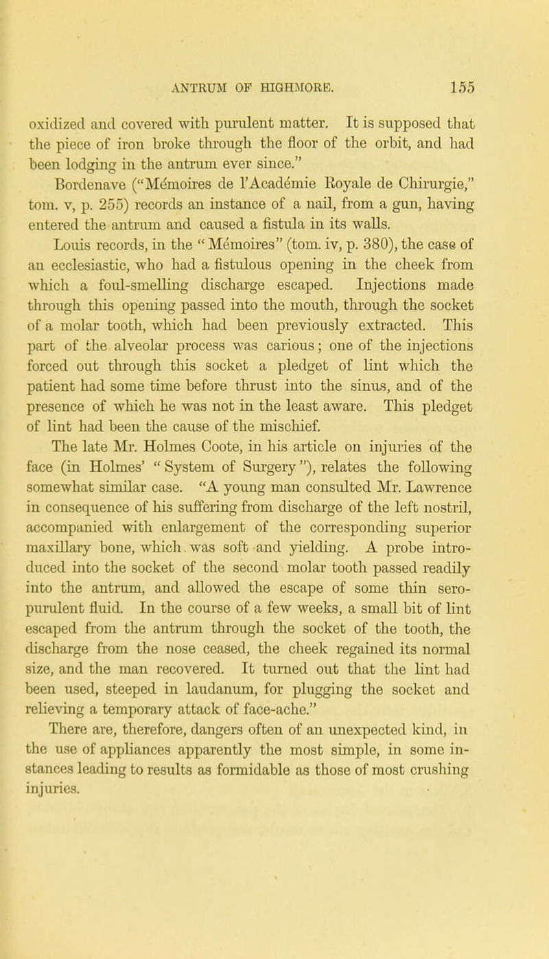 oxidized and covered with purulent matter. It is supposed that the piece of iron broke through the floor of the orbit, and had been lodging; in the antrum ever since. Bordenave (Memoires de l'Acad^mie Eoyale de Chirurgie, torn, v, p. 255) records an instance of a nail, from a gun, having entered the antrum and caused a fistula in its walls. Louis records, in the  Memoires (torn, iv, p. 380), the case of an ecclesiastic, who had a fistulous opening in the cheek from which a foul-smelling discharge escaped. Injections made through this opening passed into the mouth, through the socket of a molar tooth, which had been previously extracted. This part of the alveolar process was carious; one of the injections forced out through this socket a pledget of lint which the patient had some time before thrust into the sinus, and of the presence of which he was not in the least aware. This pledget of bint had been the cause of the mischief. The late Mr. Holmes Coote, in his article on injuries of the face (in Holmes'  System of Surgery), relates the following somewhat similar case. A young man consulted Mr. Lawrence in consequence of his suffering from discharge of the left nostril, accompanied with enlargement of the corresponding superior maxillary bone, which. was soft and yielding. A probe intro- duced into the socket of the second molar tooth passed readily into the antrum, and allowed the escape of some thin sero- purulent fluid. In the course of a few weeks, a small bit of lint escaped from the antrum through the socket of the tooth, the discharge from the nose ceased, the cheek regained its normal size, and the man recovered. It turned out that the lint had been used, steeped in laudanum, for plugging the socket and relieving a temporary attack of face-ache. There are, therefore, dangers often of an unexpected kind, in the use of appliances apparently the most simple, in some in- stances leading to results as formidable as those of most crushing injuries.