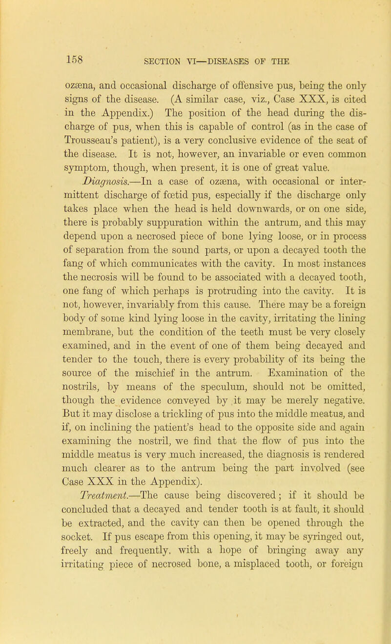 ozsena, and occasional discharge of offensive pus, being the only signs of the disease. (A similar case, viz., Case XXX, is cited in the Appendix.) The position of the head during the dis- charge of pus, when this is capable of control (as in the case of Trousseau's patient), is a very conclusive evidence of the seat of the disease. It is not, however, an invariable or even common symptom, though, when present, it is one of great value. Diagnosis.—In a case of ozasna, with occasional or inter- mittent discharge of foetid pus, especially if the discharge only takes place when the head is held downwards, or on one side, there is probably suppuration within the antrum, and this may depend upon a necrosed piece of bone lying loose, or in process of separation from the sound parts, or upon a decayed tooth the fang of which communicates with the cavity. In most instances the necrosis will be found to be associated with a decayed tooth, one fang of which perhaps is protruding into the cavity. It is not, however, invariably from this cause. There may be a foreign body of some kind lying loose in the cavity, irritating the lining membrane, but the condition of the teeth must be very closely examined, and in the event of one of them being decayed and tender to the touch, there is every probability of its being the source of the mischief in the antrum. Examination of the nostrils, by means of the speculum, should not be omitted, though the evidence conveyed by it may be merely negative. But it may disclose a trickling of pus into the middle meatus, and if, on inclining the patient's head to the opposite side and again examining the nostril, we find that the flow of pus into the middle meatus is very much increased, the diagnosis is rendered much clearer as to the antrum being the part involved (see Case XXX in the Appendix). Treatment.—The cause being discovered; if it should be concluded that a decayed and tender tooth is at fault, it should be extracted, and the cavity can then be opened through the socket. If pus escape from this opening, it may be syringed out, freely and frequently, with a hope of bringing away any irritating piece of necrosed bone, a misplaced tooth, or foreign