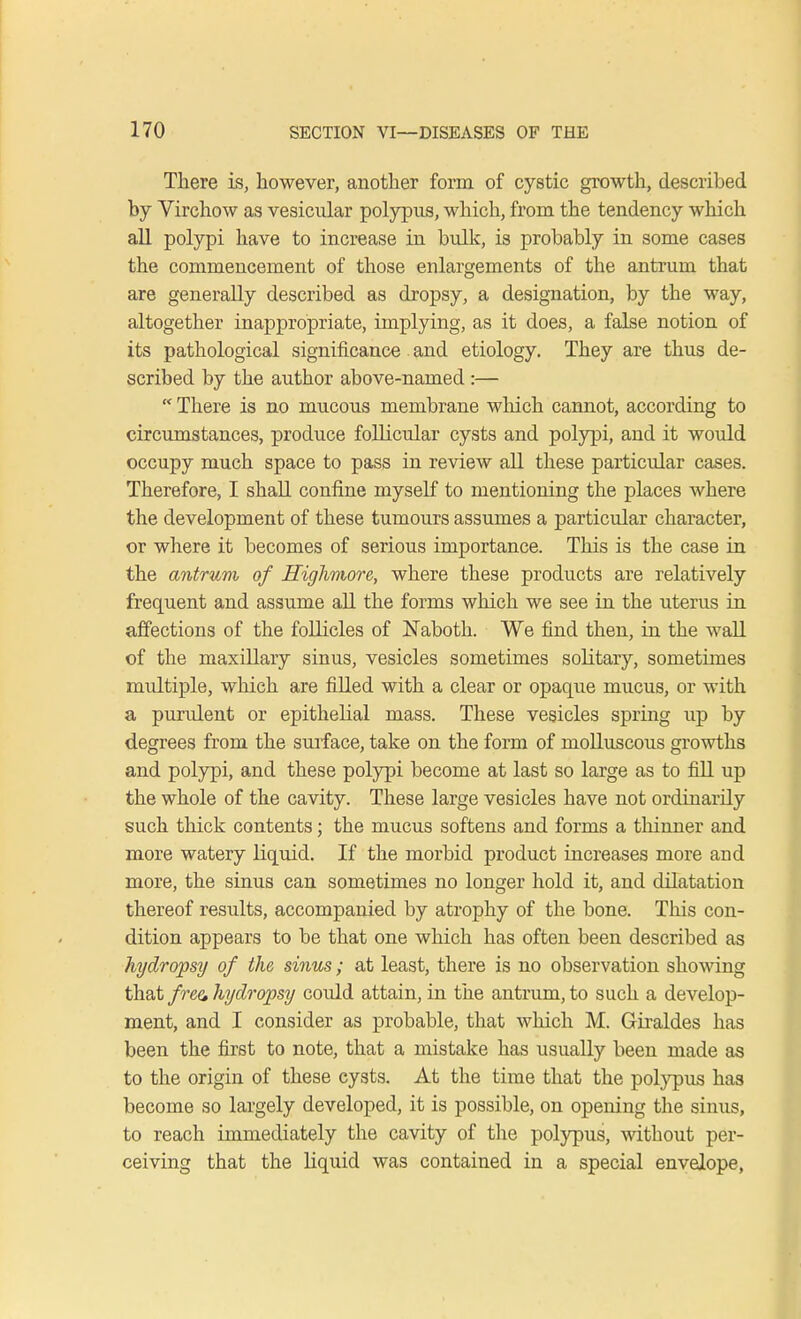 There is, however, another form of cystic growth, described by Virchow as vesicular polypus, which, from the tendency which all polypi have to increase in bulk, is probably in some cases the commencement of those enlargements of the antrum that are generally described as dropsy, a designation, by the way, altogether inappropriate, implying, as it does, a false notion of its pathological significance and etiology. They are thus de- scribed by the author above-named :—  There is no mucous membrane which cannot, according to circumstances, produce follicular cysts and polypi, and it would occupy much space to pass in review all these particular cases. Therefore, I shall confine myself to mentioning the places where the development of these tumours assumes a particular character, or where it becomes of serious importance. This is the case in the antrum of Highmore, where these products are relatively frequent and assume all the forms which we see in the uterus in affections of the follicles of Naboth. We find then, in the wall of the maxillary sinus, vesicles sometimes solitary, sometimes multiple, which are filled with a clear or opaque mucus, or with a purulent or epithelial mass. These vesicles spring up by degrees from the surface, take on the form of molluscous growths and polypi, and these polypi become at last so large as to fill up the whole of the cavity. These large vesicles have not ordinarily such thick contents; the mucus softens and forms a thinner and more watery liquid. If the morbid product increases more and more, the sinus can sometimes no longer hold it, and dilatation thereof results, accompanied by atrophy of the bone. This con- dition appears to be that one which has often been described as hydropsy of the sinus; at least, there is no observation showing that free hydropsy could attain, in the antrum, to such a develop- ment, and I consider as probable, that which M. Grraldes has been the first to note, that a mistake has usually been made as to the origin of these cysts. At the time that the polypus has become so largely developed, it is possible, on opening the sinus, to reach immediately the cavity of the polypus, without per- ceiving that the liquid was contained in a special envelope,