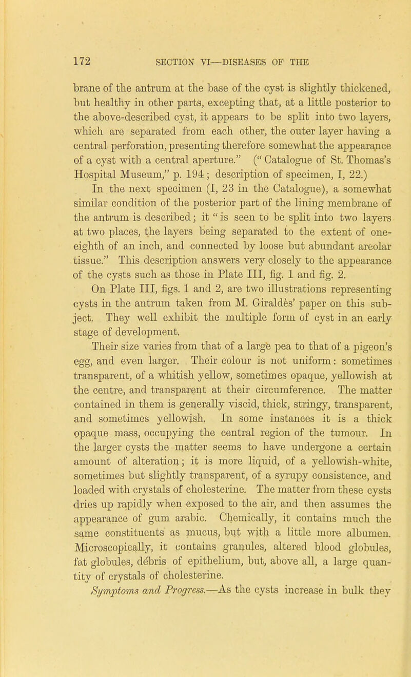 brane of the antrum at the base of the cyst is slightly thickened, but healthy in other parts, excepting that, at a little posterior to the above-described cyst, it appears to be split into two layers, which are separated from each other, the outer layer having a central perforation, presenting therefore somewhat the appearance of a cyst with a central aperture. ( Catalogue of St. Thomas's Hospital Museum, p. 194 ; description of specimen, I, 22.) In the next specimen (I, 23 in the Catalogue), a somewhat similar condition of the posterior part of the lining membrane of the antrum is described; it  is seen to be split into two layers at two places, the layers being separated to the extent of one- eighth of an inch, and connected by loose but abundant areolar tissue. This description answers very closely to the appearance of the cysts such as those in Plate III, fig. 1 and fig. 2. On Plate III, figs. 1 and 2, are two illustrations representing cysts in the antrum taken from M. Giraldes' paper on this sub- ject. They well exhibit the midtiple form of cyst in an early stage of development. Their size varies from that of a large pea to that of a pigeon's egg, and even larger, Their colour is not uniform: sometimes transparent, of a whitish yellow, sometimes opaque, yellowish at the centre, and transparent at their circumference. The matter contained in them is generally viscid, thick, stringy, transparent, and sometimes yellowish, In some instances it is a thick opaque mass, occupying the central region of the tumour. In the larger cysts the matter seems to have undergone a certain amount of alteration; it is more liquid, of a yellowish-white, sometimes but slightly transparent, of a syrupy consistence, and loaded with crystals of cholesterine. The matter from these cysts dries up rapidly when exposed to the air, and then assumes the appearance of gum arabic. Chemically, it contains much the same constituents as mucus, but with a little more albumen. Microscopically, it contains granules, altered blood globules, fat globules, debris of epithelium, but, above all, a large quan- tity of crystals of cholesterine. Symptoms and Progress.—As the cysts increase in bulk they