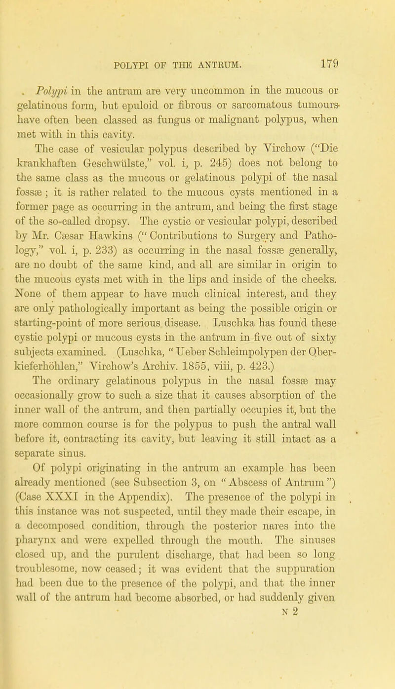 . Polypi in the antrum are very uncommon in the mucous or gelatinous form, hut epuloid or fibrous or sarcomatous tumours- have often heen classed as fungus or malignant polypus, when met with in this cavity. The case of vesicular polypus described by Virchow (Die krankhaften Geschwulste, vol. i, p. 245) does not belong to the same class as the mucous or gelatinous polypi of the nasal fossae ; it is rather related to the mucous cysts mentioned in a former page as occurring in the antrum, and being the first stage of the so-called dropsy. The cystic or vesicular polypi, described by Mr. Caesar Hawkins ( Contributions to Surgery and Patho- logy, vol. i, p. 233) as occurring in the nasal fossae generally, are no doubt of the same kind, and all are similar in origin to the mucous cysts met with in the lips and inside of the cheeks. None of them appear to have much clinical interest, and they are only pathologically important as being the possible origin or starting-point of more serious disease. Luschka has found these cystic polypi or mucous cysts in the antrum in five out of sixty subjects examined. (Luschka,  Ueber Schleimpolypen der Qber- kieferkohlen, Virchow's Archiv. 1855, viii, p. 423.) The ordinary gelatinous polypus in the nasal fossae may occasionally grow to such a size that it causes absorption of the inner wall of the antrum, and then partially occupies it, but the more common course is for the polypus to push the antral wall before it, contracting its cavity, but leaving it still intact as a separate sinus. Of polypi originating in the antrum an example has been already mentioned (see Subsection 3, on  Abscess of Antrum ) (Case XXXI in the Appendix). The presence of the polypi in this instance was not suspected, \mtil they made their escape, in a decomposed condition, through the posterior nares into the pharynx and were expelled through the mouth. The sinuses closed up, and the purulent discharge, that had been so long troublesome, now ceased; it was evident that the suppuration had been due to the presence of the polypi, and that the inner wall of the antrum had become absorbed, or had suddenly given N 2