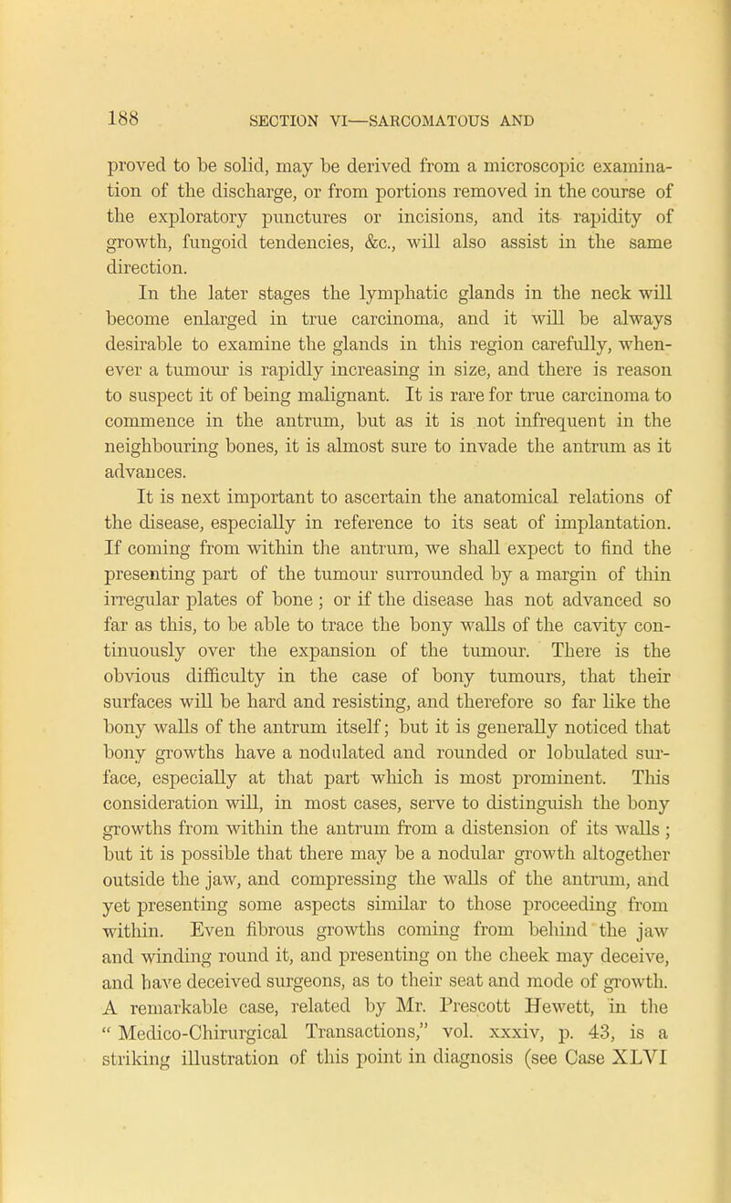 proved to be solid, may be derived from a microscopic examina- tion of tbe discharge, or from portions removed in the course of the exploratory punctures or incisions, and its rapidity of growth, fungoid tendencies, &c, will also assist in the same direction. In the later stages the lymphatic glands in the neck will become enlarged in true carcinoma, and it will be always desirable to examine the glands in this region carefully, when- ever a tumour is rapidly increasing in size, and there is reason to suspect it of being malignant. It is rare for true carcinoma to commence in the antrum, but as it is not infrequent in the neighbouring bones, it is almost sure to invade the antrum as it advances. It is next important to ascertain the anatomical relations of the disease, especially in reference to its seat of implantation. If coming from within the antrum, we shall expect to find the presenting part of the tumour surrounded by a margin of thin irregular plates of bone ; or if the disease has not advanced so far as this, to be able to trace the bony walls of the cavity con- tinuously over the expansion of the tumour. There is the obvious difficulty in the case of bony tumours, that their surfaces will be hard and resisting, and therefore so far Hke the bony walls of the antrum itself; but it is generally noticed that bony growths have a nodulated and rounded or lobvdated sur- face, especially at that part which is most prominent. This consideration will, in most cases, serve to distinguish the bony growths from within the antrum from a distension of its walls ; but it is possible that there may be a nodular growth altogether outside the jaw, and compressing the walls of the antrum, and yet presenting some aspects similar to those proceeding from within. Even fibrous growths coming from behind the jaw and winding round it, and presenting on the cheek may deceive, and have deceived surgeons, as to their seat and mode of growth. A remarkable case, related by Mr. Prescott Hewett, in the  Medico-Chirurgical Transactions, vol. xxxiv, p. 43, is a striking illustration of this point in diagnosis (see Case XLVI