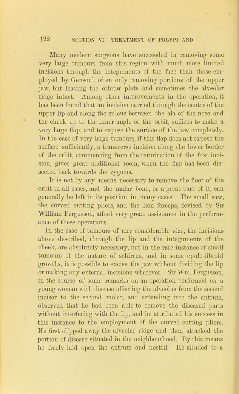 Many modem surgeons have succeeded in removing some very large tumours from this region with much more limited incisions through the integuments of the face than those em- ployed by Gensoul, often only removing portions of the upper jaw, but leaving the orbitar plate and sometimes the alveolar ridge intact. Among other improvements in the operation, it has been found that an incision carried through the centre of the upper lip and along the sulcus between the ala of the nose and the cheek up to the inner angle of the orbit, suffices to make a very large flap, and to expose the surface of the jaw completely. In the case of very large tumours, if this flap does not expose the surface sufficiently, a transverse incision along the lower border of the orbit, commencing from the termination of the first inci- sion, gives great additional room, when the flap has been dis- sected back towards the zygoma. It is not by any means necessary to remove the floor of the orbit in all cases, and the malar bone, or a great part of it, can generally be left in its position in many cases. The sinall saw, the curved cutting pliers, and the lion forceps, devised by Sir William Fergusson, afford very great assistance in the perform- ance of these operations. In the case of tumours of any considerable size, the incisions above described, through the Hp and the integuments of the cheek, are absolutely necessary, but in the rare instance of small tumours of the nature of schirrus, and in some epulo-fibroid growths, it is possible to excise the jaw without dividing the hp or making any external incisions whatever. Sir ¥m. Fergusson, in the course of some remarks on an operation performed on a young woman with disease affecting the alveolus from the second incisor to the second molar, and extending into the antrum, observed that he had been able to remove the diseased parts without interfering with the lip, and he attributed his success in this instance to the employment of the curved cutting pliers. He first clipped away the alveolar ridge and then attacked the portion of disease situated in the neighbourhood. By this means he freely laid open the antrum and nostril. He alluded to a