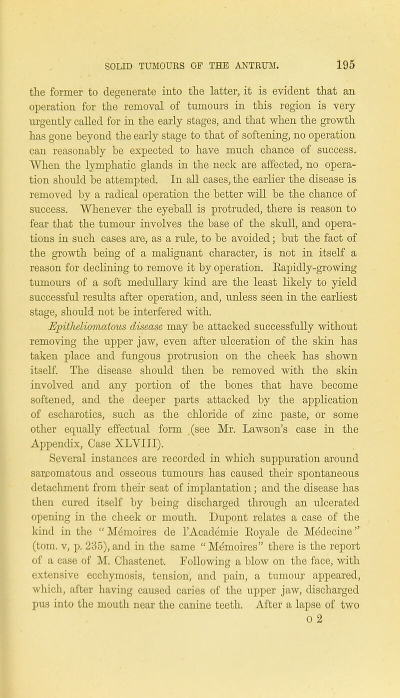 the former to degenerate into the latter, it is evident that an operation for the removal of tumours in this region is very urgently called for in the early stages, and that when the growth has gone beyond the early stage to that of softening, no operation can reasonably be expected to have much chance of success. When the lymphatic glands in the neck are affected, no opera- tion should be attempted. In all cases, the earlier the disease is removed by a radical operation the better will be the chance of success. Whenever the eyeball is protruded, there is reason to fear that the tumour involves the base of the skull, and opera- tions in such cases are, as a rule, to be avoided; but the fact of the growth being of a malignant character, is not in itself a reason for declining to remove it by operation. Eapidly-growing tumours of a soft medullary kind are the least likely to yield successful results after operation, and, unless seen in the earliest stage, should not be interfered with. Epithcliomatous disease, may be attacked successfully without removing the upper jaw, even after ulceration of the skin has taken place and fungous protrusion on the cheek has shown itself. The disease should then be removed with the skin involved and any portion of the bones that have become softened, and the deeper parts attacked by the application of escharotics, such as the chloride of zinc paste, or some other equally effectual form (see Mr. Lawson's case in the Appendix, Case XLVIII). Several instances are recorded in which suppuration around sarcomatous and osseous tumours has caused their spontaneous detachment from their seat of implantation; and the disease has then cured itself by being discharged through an ulcerated opening in the cheek or mouth. Dupont relates a case of the kind in the Memoires de l'Academie Eoyale de Medecine (torn, v, p. 235), and in the same  Memoires there is the report of a case of M. Chastenet. Following a blow on the face, with extensive ecchymosis, tension, and pain, a tumour appeared, which, after having caused caries of the upper jaw, discharged pus into the mouth near the canine teeth. After a lapse of two 0 2