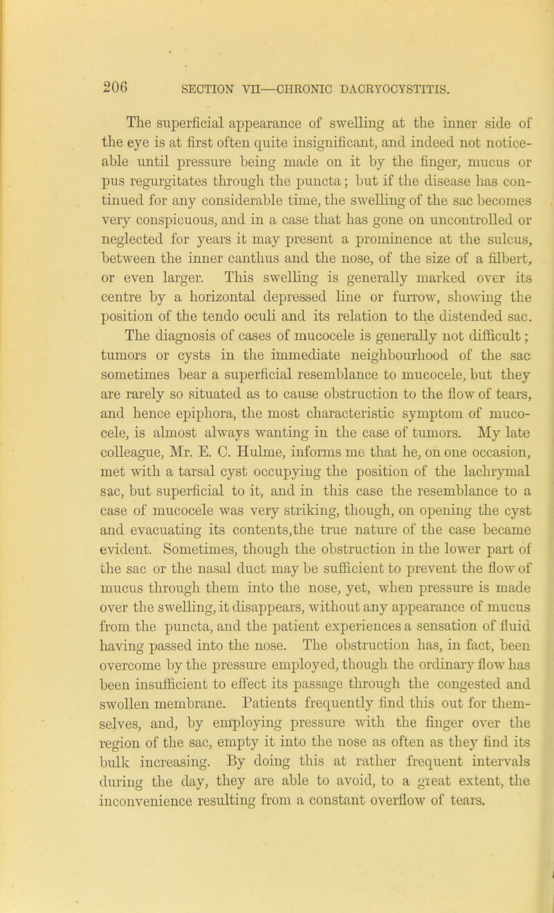 The superficial appearance of swelling at the inner side of the eye is at first often quite insignificant, and indeed not notice- able until pressure being made on it by the finger, mucus or pus regurgitates through the puncta; but if the disease has con- tinued for any considerable time, the swelling of the sac becomes very conspicuous, and in a case that has gone on uncontrolled or neglected for years it may present a prominence at the sulcus, between the inner canthus and the nose, of the size of a filbert, or even larger. This swelling is generally marked over its centre by a horizontal depressed line or furrow, showing the position of the tendo oculi and its relation to the distended sac. The diagnosis of cases of mucocele is generally not difficult; tumors or cysts in the immediate neighbourhood of the sac sometimes bear a superficial resemblance to mucocele, but they are rarely so situated as to cause obstruction to the flow of tears, and hence epiphora, the most characteristic symptom of muco- cele, is almost always wanting in the case of tumors. My late colleague, Mr. E. C. Huhne, informs me that he, on one occasion, met with a tarsal cyst occupying the position of the lachrymal sac, but superficial to it, and in this case the resemblance to a case of mucocele was very striking, though, on opening the cyst and evacuating its contents, the true nature of the case became evident. Sometimes, though the obstruction in the lower part of the sac or the nasal duct may be sufficient to prevent the flow of mucus through them into the nose, yet, when pressure is made over the swelling, it disappears, without any appearance of mucus from the puncta, and the patient experiences a sensation of fluid having passed into the nose. The obstruction has, in fact, been overcome by the pressure employed, though the ordinary flow has been insufficient to effect its passage through the congested and swollen membrane. Patients frequently find this out for them- selves, and, by employing pressure with the finger over the region of the sac, empty it into the nose as often as they find its bulk increasing. By doing this at rather frequent intervals during the day, they are able to avoid, to a gieat extent, the inconvenience resulting from a constant overflow of tears.