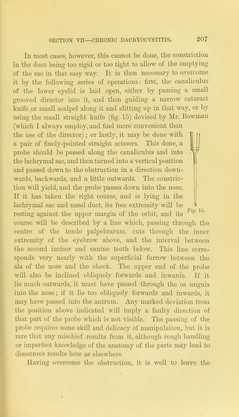 In most cases, however, this cannot be done, the constriction in the duct being too rigid or too tight to allow of the emptying of the sac in that easy way. It is then necessary to overcome it by the following series of operations: first, the canaliculus of the lower eyelid is laid open, either by passing a small grooved director into it, and then guiding a narrow cataract knife or small scalpel along it and slitting up in that way, or by using the small straight knife (fig. 15) devised by Mr. Bowman (which I always employ, and find more convenient than the use of the director); or lastly, it may be done with a pair of finely-pointed straight scissors. This done, a probe should be passed along the canaliculus and into the lachrymal sac, and then turned into a vertical position and passed down to the obstruction in a direction down- wards, backwards, and a little outwards. The constric- tion will yield, and the probe passes down into the nose. If it has taken the right course, and is lying in the lachrymal sac and nasal duct, its free extremity will be resting against the upper margin of the orbit, and its course will be described by a line which, passing through the centre of the tendo palpebrarum, cuts through the inner extremity of the eyebrow above, and the interval between the second incisor and canine teeth below. This line corre- sponds very nearly with the superficial furrow between the ala of the nose and the cheek. The upper end of the probe will also be inclined obliquely forwards and inwards. If it lie much outwards, it must have passed through the os unguis into the nose; if it lie too obliquely forwards and inwards, it may have passed into the antrum. Any marked deviation from the position above indicated will imply a faulty direction of that part of the probe which is not visible. The passing of the probe requires some skill and delicacy of manipulation, but it is rare that any mischief residts from it, although rough handling or imperfect knowledge of the anatomy of the parts may lead bo disastrous results here as elsewhere. Having overcome the obstruction, it is well to leave the