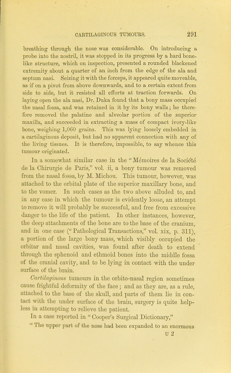 breathing through the nose was considerable. On introducing a probe into the nostril, it was stopped in its progress by a hard bone- like structure, which on inspection, presented a rounded blackened extremity about a quarter of an inch from the edge of the ala and septum nasi. Seizing it with the forceps, it appeared quite moveable, as if on a pivot from above downwards, and to a certain extent from side to side, but it resisted all efforts at traction forwards. On laying open the ala nasi, Dr. Duka found that a bony mass occupied the nasal fossa, and was retained in it by its bony walls ; he there- fore removed the palatine and alveolar portion of the superior maxilla, and succeeded in extracting a mass of compact ivory-like bone, weighing 1,060 grains. This was lying loosely embedded in a cartilaginous deposit, but had no apparent connection with any of the living tissues. It is therefore, impossible, to say whence this tumour originated. In a somewhat similar case in the  Memoires de la Societe de la Chirurgie de Paris, vol. ii, a bony tumour was removed from the nasal fossa, by M. Michou. This tumour, however, was attached to the orbital plate of the superior maxillary bone, and to the vomer. In such cases as the two above alluded to, and in any case in which the tumour is evidently loose, an attempt to remove it will probably be successful, and free from excessive danger to the life of the patient. In other instances, however, the deep attachments of the bone are to the base of the cranium, and in one case (Pathological Transactions, vol. xix, p. 311), a portion of the large bony mass, which visibly occupied the orbitar and nasal cavities, was found after death to extend through the sphenoid and ethmoid bones into the middle fossa of the cranial cavity, and to be lying in contact with the under surface of the brain. Cartilaginous tumours in the orbito-nasal region sometimes cause frightful deformity of the face; and as they are, as a rule, attached to the base of the skull, and parts of them lie in con- tact with the under surface of the brain, surgery is quite help- less in attempting to relieve the patient. In a case reported in  Cooper's Surgical Dictionary,  The upper part of the nose had been expanded to an enormous U 2
