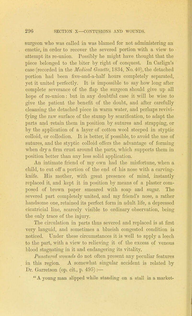 surgeon who was called in was blamed for not administering an emetic, in order to recover the severed portion with a view to attempt its re-union. Possibly he might have thought that the piece belonged to the biter by right of conquest. In Carlign's case (recorded in the Medical Gazette, 1834, No. 40), the detached portion had been five-and-a-half hours completely separated, yet it united perfectly. It is impossible to say how long after complete severance of the flap the surgeon should give up all hope of re-union: but in any doubtful case it will be wise to give the patient the benefit of the doubt, and after carefully cleansing the detached piece in warm water, and perhaps revivi- fying the raw surface of the stump by scarification, to adapt the parts and retain them in position by sutures and strapping, or by the application of a layer of cotton wool steeped in styptic colloid, or collodion. It is better, if possible, to avoid the use of sutures, and the styptic colloid offers the advantage of forming when dry a firm crust around the parts, which supports them in position better than any less solid application. An intimate friend of my own had the misfortune, when a child, to cut off a portion of the end of his nose with a carving- knife. His mother, with great presence of mind, instantly replaced it, and kept it in position by means of a plaster com- posed of brown paper smeared with soap and sugar. The severed part completely united, and my friend's nose, a rather handsome one, retained its perfect form in adult life, a depressed cicatricial line, scarcely visible to ordinary observation, being the only trace of the injury. The circulation in parts thus severed and replaced is at first very languid, and sometimes a blueish congested condition is noticed. Under these circumstances it is well to apply a leech to the part, with a view to relieving it of the excess of venous blood stagnating in it and endangering its vitality. Punctured wounds do not often present any peculiar features in tins region. A somewhat singular accident is related by Dr. Garretson (op. cit., p. 495):— ** A young man slipped while standing on a stall in a market-