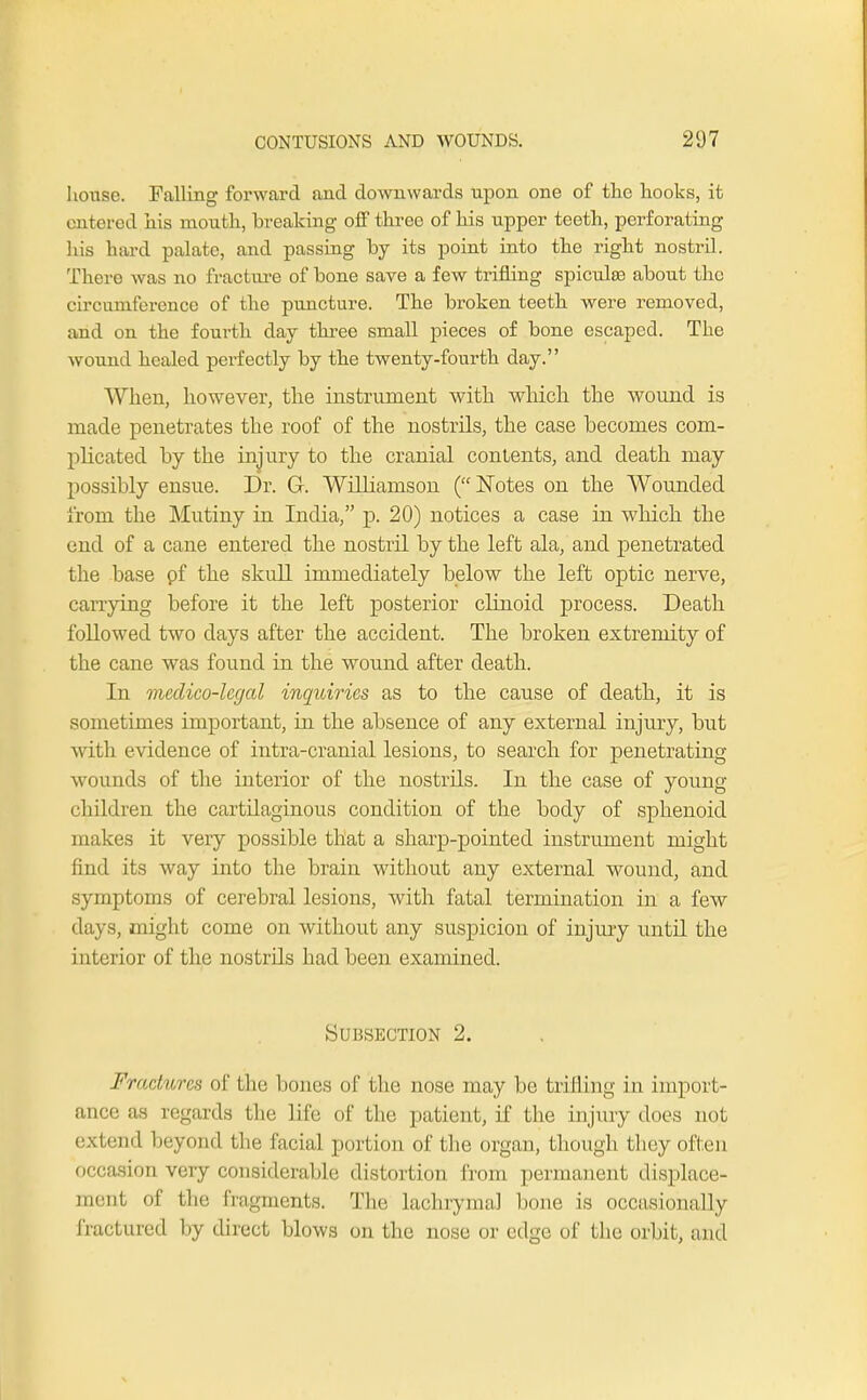 house. Falling forward and downwards upon one of the hooks, it entered his mouth, breaking off three of his upper teeth, perforating his hard palate, and passing by its point into the right nostril. There was no fracture of bone save a few trifling spicules about the circumference of the puncture. The broken teeth were removed, and on the fourth day three small pieces of bone escaped. The wound healed perfectly by the twenty-fourth day. When, however, the instrument with which the wound is made penetrates the roof of the nostrils, the case becomes com- plicated by the injury to the cranial contents, and death may possibly ensue. Dr. G. Williamson (Notes on the Wounded from the Mutiny in India, p. 20) notices a case in which the end of a cane entered the nostril by the left ala, and penetrated the base pf the skull immediately below the left optic nerve, carrying before it the left posterior clinoid process. Death followed two clays after the accident. The broken extremity of the cane was found in the wound after death. In medico-legal inquiries as to the cause of death, it is sometimes important, in the absence of any external injury, but w ith evidence of intra-cranial lesions, to search for penetrating wounds of the interior of the nostrils. In the case of young- children the cartilaginous condition of the body of sphenoid makes it very possible that a sharp-pointed instrument might find its way into the brain without any external wound, and symptoms of cerebral lesions, with fatal termination in a few days, might come on without any suspicion of injury until the interior of the nostrils had been examined. Subsection 2. Fradwea of the bones of the nose may be trifling in import- ance as regards the life of the patient, if the injury does not end beyond the facial portion of the organ, though they often occasion very considerable distortion from permanent displace- ment of the fragments. The lachrymal bone is occasionally fractured by direct blows on the nose or edge of the orbit, and