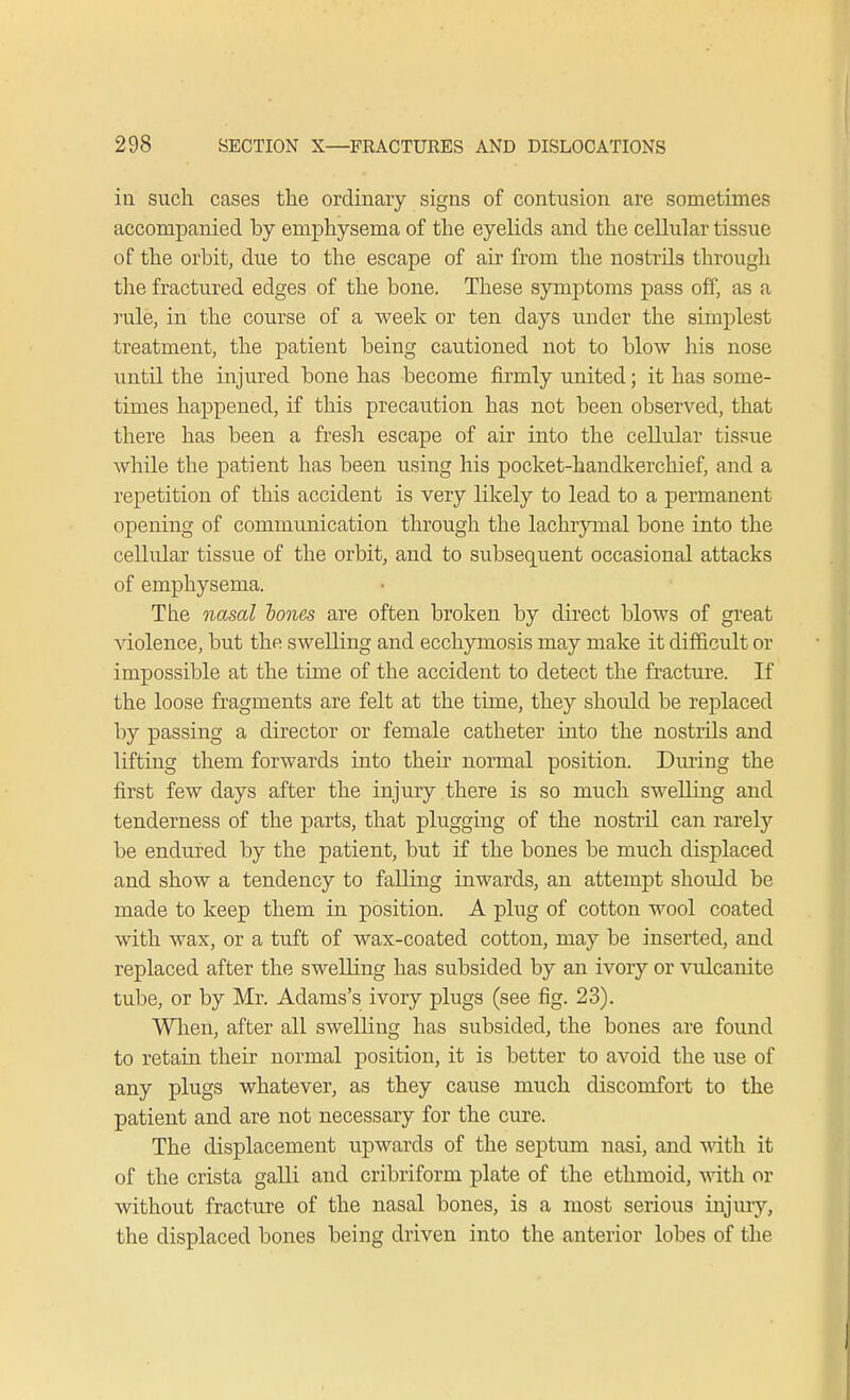ill such cases the ordinary signs of contusion are sometimes accompanied by emphysema of the eyelids and the cellular tissue of the orbit, due to the escape of air from the nostrils through the fractured edges of the bone. These symptoms pass off, as a rule, in the course of a week or ten days under the simplest treatment, the patient being cautioned not to blow his nose until the injured bone has become firmly united; it has some- times happened, if this precaution has not been observed, that there has been a fresh escape of air into the cellular tissue while the patient has been using his pocket-handkerchief, and a repetition of this accident is very likely to lead to a permanent opening of communication through the lachrymal bone into the cellular tissue of the orbit, and to subsequent occasional attacks of emphysema. The nasal tones are often broken by direct blows of great violence, but the swelling and ecchymosis may make it difficult or impossible at the time of the accident to detect the fracture. If the loose fragments are felt at the time, they should be replaced by passing a director or female catheter into the nostrils and lifting them forwards into their normal position. During the first few days after the injury there is so much swelling and tenderness of the parts, that plugging of the nostril can rarely be endured by the patient, but if the bones be much displaced and show a tendency to falling inwards, an attempt should be made to keep them in position. A plug of cotton wool coated with wax, or a tuft of wax-coated cotton, may be inserted, and replaced after the swelling has subsided by an ivory or vulcanite tube, or by Mr. Adams's ivory plugs (see fig. 23). When, after all swelling has subsided, the bones are found to retain their normal position, it is better to avoid the use of any plugs whatever, as they cause much discomfort to the patient and are not necessary for the cure. The displacement upwards of the septum nasi, and with it of the crista galli and cribriform plate of the ethmoid, with or without fracture of the nasal bones, is a most serious injury, the displaced bones being driven into the anterior lobes of the