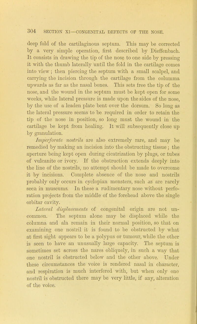 deep fold of the cartilaginous septum. This may be corrected by a very simple operation, first described by Dieffenbach. It consists in drawing the tip of the nose to one side by pressing it with the thumb laterally until the fold in the cartilage comes into view; then piercing the septum with a small scalpel, and carrying the incision through the cartilage from the columma upwards as far as the nasal bones. This sets free the tip of the nose, and the wound in the septum must be kept open for some weeks, while lateral pressure is made upon the sides of the nose, by the use of a leaden plate bent over the dorsum. So long as the lateral pressure seems to be required in order to retain the tip of the nose in position, so long must the wound in the cartilage be kept from healing. It will subsequently close up by granulation. Imperforate nostrils are also extremely rare, and may be remedied by making an incision into the obstructing tissue ; the aperture being kept open during cicatrization by plugs, or tubes of vulcanite or ivory. If the obstruction extends deeply into the line of the nostrils, no attempt should be made to overcome it by incisions. Complete absence of the nose and nostrils probably only occurs in cyclopian monsters, such as are rarely seen in museums. In these a rudimentary nose without perfo- ration projects from the middle of the forehead above the single orbitar cavity. Lateral displacements of congenital origin are not un- common. The septum alone may be displaced while the columna and ala remain in their normal position, so that on examining one nostril it is found to be obstructed by what at first sight appears to be a polypus or tumour, while the other is seen to have an unusually large capacity. The septum is sometimes set across the nares obliquely, in such a way that one nostril is obstructed below and the other above. Under these circumstances the voice is rendered nasal in character, and respiration is much interfered with, but when only one nostril is obstructed there may be very little, if any, alteration of the voice.