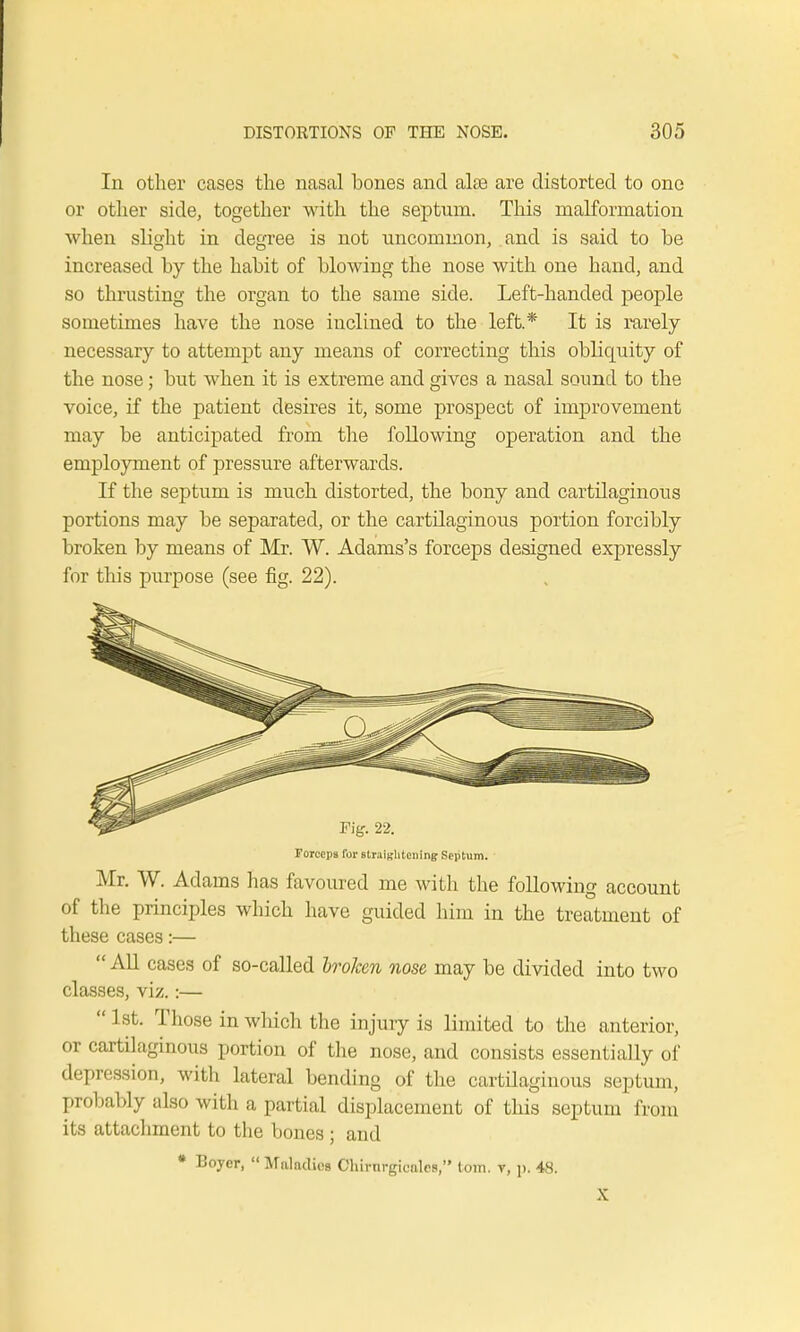 In other cases the nasal hones and alse are distorted to one or other side, together with the septum. This malformation when slight in degree is not uncommon, and is said to be increased by the habit of blowing the nose with one hand, and so thrusting the organ to the same side. Left-handed people sometimes have the nose inclined to the left* It is rarely necessary to attempt any means of correcting this obliquity of the nose; but when it is extreme and gives a nasal sound to the voice, if the patient desires it, some prospect of improvement may be anticipated from the following operation and the employment of pressure afterwards. If the septum is much distorted, the bony and cartilaginous portions may be separated, or the cartilaginous portion forcibly broken by means of Mr. W. Adams's forceps designed expressly for this purpose (see fig. 22). Forceps for straightening Septum. Mr. W. Adams has favoured me with the following account of the principles which have guided him in the treatment of these cases:—  All cases of so-called broken nose may be divided into two classes, viz.:—  1st. Those in which the injury is limited to the anterior, or cartilaginous portion of the nose, and consists essentially of depression, with lateral bending of the cartilaginous septum, probably also with a partial displacement of this septum from its attachment to the bones; and * Boycr,  Maladies Chirnrgieiilcs, torn, t, p. 48. X