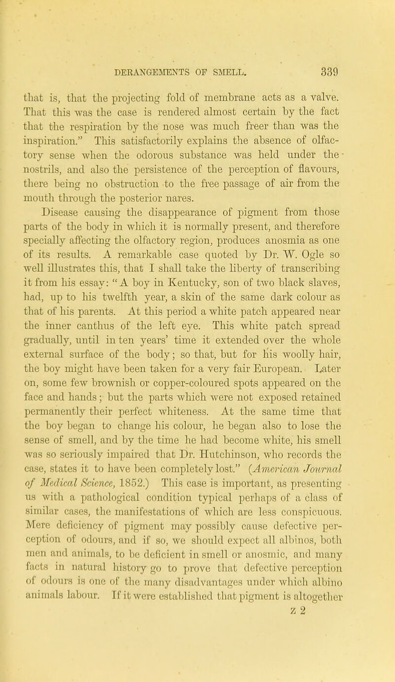 that is, that the projecting fold of membrane acts as a valve. That this was the case is rendered almost certain by the fact that the respiration by the nose was much freer than was the inspiration. This satisfactorily explains the absence of olfac- tory sense when the odorous substance was held under the ■ nostrils, and also the persistence of the perception of flavours, there being no obstruction to the free passage of air from the mouth through the posterior nares. Disease causing the disappearance of pigment from those parts of the body in which it is normally present, and therefore specially affecting the olfactory region, produces anosmia as one of its results. A remarkable case quoted by Dr. W. Ogle so well illustrates this, that I shall take the liberty of transcribing it from his essay: A boy in Kentucky, son of two black slaves, had, up to his twelfth year, a skin of the same dark colour as that of his parents. At this period a white patch appeared near the inner canthus of the left eye. This white patch spread gradually, until in ten years' time it extended over the whole external surface of the body; so that, but for bis woolly hair, the boy might have been taken for a very fair European. Later on, some few brownish or copper-coloured spots appeared on the face and hands; but the parts which were not exposed retained permanently their perfect whiteness. At the same time that the boy began to change his colour, he began also to lose the sense of smell, and by the time he had become white, his smell was so seriously impaired that Dr. Hutchinson, who records the case, states it to have been completely lost. (American Journal of Medical Science, 1852.) This case is important, as presenting us with a pathological condition typical perhaps of a class of similar cases, the manifestations of which are less conspicuous. Mere deficiency of pigment may possibly cause defective per- ception of odours, and if so, we should expect all albinos, both men and animals, to be deficient in smell or anosmic, and many facta in natural history go to prove that defective perception of odours is one of the many disadvantages under which albino animals labour. If it wore established that pigment is altogether z 2