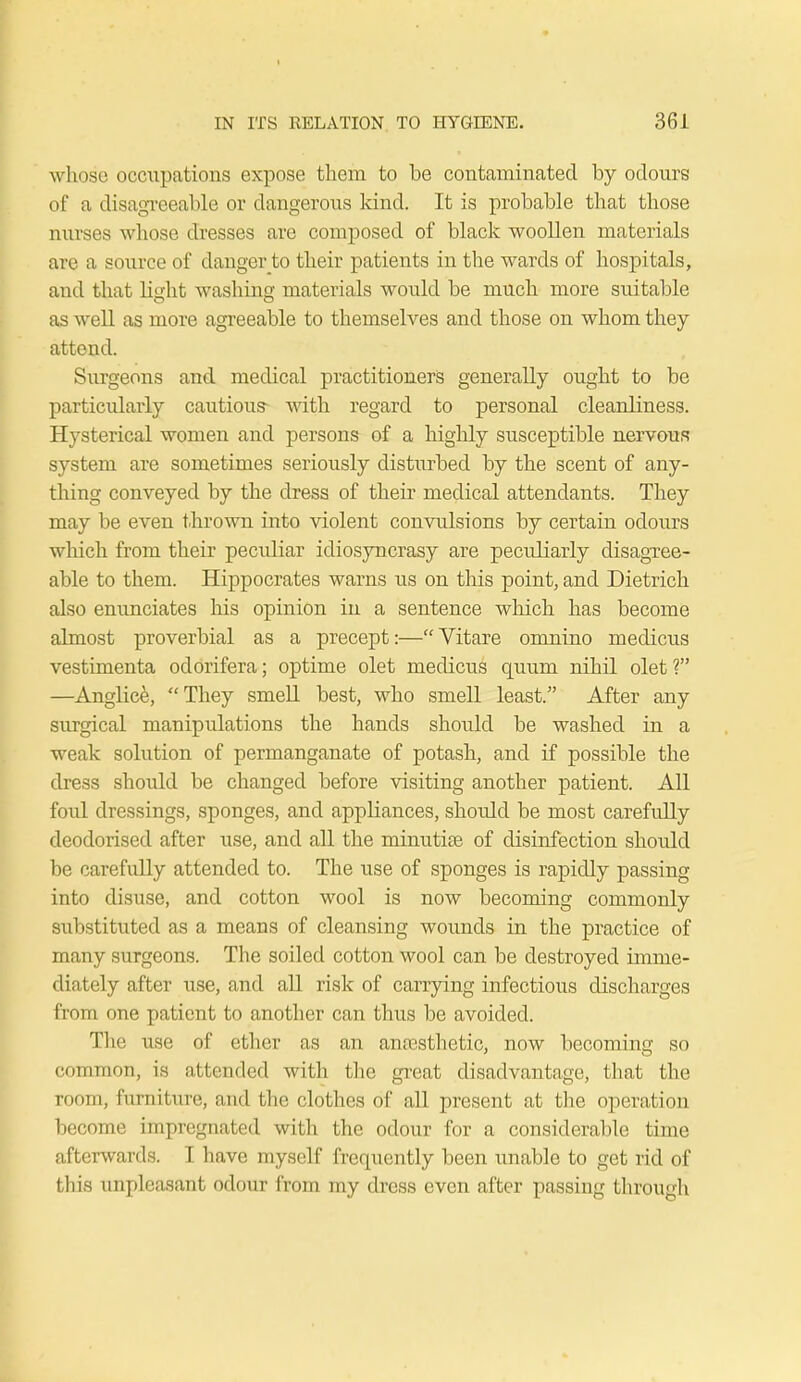 w hose occupations expose them to be contaminated by odours of a disagreeable or dangerous kind. It is probable that those nurses whose dresses are composed of black woollen materials are a source of danger to their patients in the wards of hospitals, and that light washing materials would be much more suitable as well as more agreeable to themselves and those on whom they attend. Surgeons and medical practitioners generally ought to be particularly cautious- with regard to personal cleanliness. Hysterical women and persons of a highly susceptible nervous system are sometimes seriously disturbed by the scent of any- thing conveyed by the dress of their medical attendants. They may be even thrown into violent convulsions by certain odours which from their pecvdiar idiosyncrasy are peculiarly disagree- able to them. Hippocrates warns us on this point, and Dietrich also enunciates his opinion in a sentence which has become almost proverbial as a precept:—Vitare oninino medicus vestimenta odorifera; optime olet medicus quum nihil olet? —Anglice, They smell best, who smell least. After any surgical manipulations the hands should be washed in a weak solution of permanganate of potash, and if possible the dress should be changed before visiting another patient. All foul dressings, sponges, and appliances, should be most carefully deodorised after use, and all the minutiae of disinfection should be carefully attended to. The use of sponges is rapidly passing into disuse, and cotton wool is now becoming commonly substituted as a means of cleansing wounds in the practice of many surgeons. The soiled cotton wool can be destroyed imme- diately after use, and all risk of carrying infectious discharges from one patient to another can thus be avoided. The use of ether as an anaesthetic, now becoming so common, is attended with the great disadvantage, that the room, furniture, and the clothes of all present at the operation become impregnated with the odour for a considerable time afterwards. I have myself frequently been unable to get rid of this unpleasant odour from my dress even after passing through